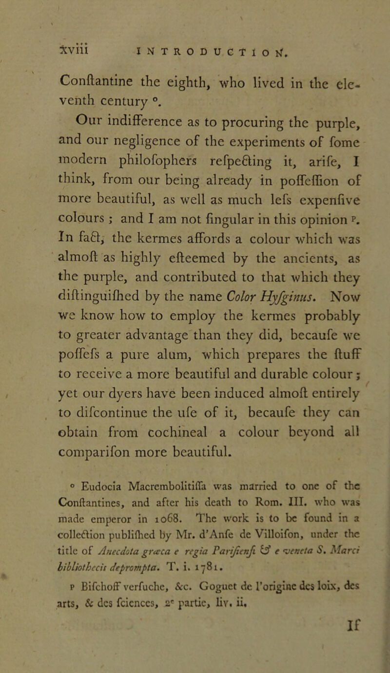 Conftantine the eighth, who lived in tlie ele- venth century Our indifférence as to procuring the purple, and our négligence of the experiments of fome modem philofophers refpe&ing it, arife, I think, from our being already in poffeffion of more beautiful, as well as much lefs expenfive colours ; and I am not fingular in this opinion p. ïn faft, the kermes affords a colour which was almoft as highly efteemed by the ancients, as the purple, and contributed to that which they diftinguifhed by the name Color Hyfginus. Now we know how to employ the kermes probably to greater advantage than they did, becaufe we poffefs a pure alum, which préparés the ftuff to receive a more beautiful and durable colour ; yet our dyers hâve been induced almoft entirely to difcontinue the ufe of it, becaufe they can obtain from cochineal a colour beyond ail comparifon more beautiful. ° Eudocia Macrembolitiffa was married to one of the Conftantines, and after his death to Rom. III. who was made emperor in 1068. The work is to be found in a collection publiflied by Mr. d’Anfe de Villoifon, under the titlc of Anecdota graca e regia Parijicnfi (A e <VMcta S. Marci bibliothccis de prompt a. T. i. 1781. p Bifchoff verfuche, &c. Goguct de l'origine des loix, des arts. Se des fcicnccs, 2' partie, liv. ii. If