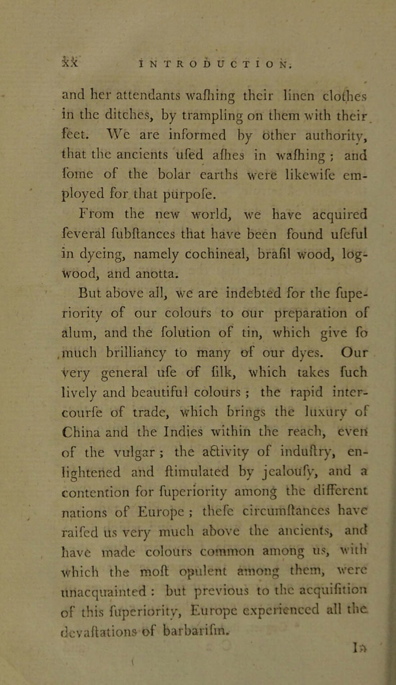 and lier attendants wafhing thcir lincn clothes in the ditches, by trampling on them with their feet. We are informed by ôther authority, that the ancients ufed aflies in wafhing ; and iome of the bolar carths were likewife era- ployed for that purpofe. From the new world, we hâve acquired feveral fubftances that hâve bcen found ufeful in dyeing, namely cochineal, brafil wood, log- wood, and anotta. But above ail, we are indebted for the fupe- riority of our colours to our préparation of alum, and the folution of tin, which give fo ,much brilliancy to many of our dyes. Our very general ufe of filk, which takes fuch lively and beautiful colours ; the rapid inter- courfe of trade, which brings the luxury of China and the Indies within the reach, even of the vulgar ; the aftivity of induflry, en- lightened and flimulated by jealoüfy, and a contention for fuperiority among the different nations of Europe ; thefe circumftances hâve raifed us very müch above the ancients, and bave made colours common among us, with which the mofl opulent among them, were unacquainted : but previous to the acquifition of this fuperiority, Europe expericnccd ail the dcvaflations of barbarifm.