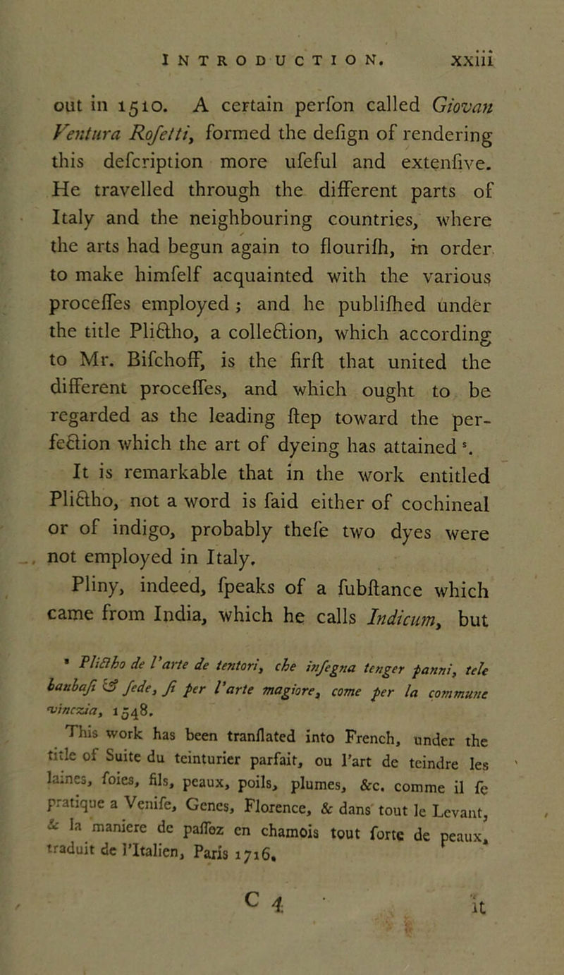 ont in 1510. A certain pcrfon called Giovan Ventura Rofetti, formed the defign of rendering this defcription more ufeful and extenfive. He travelled through the different parts of Italy and the neighbouring countries, where the arts had begun again to flourifh, fn order to make himfelf acquainted with the various procefles employed ; and he publifhed undér the title Pliftho, a colleftion, which according to Mr. Bifchoff, is the firft that United the different procefles, and which ought to be regarded as the leading ftep toward the per- fection which the art of dyeing lias attained s. It is remarkable that in the work entitled Pliftho, not a word is faid either of cochineal or of indigo, probably thefe two dyes were not employed in Italy. Pliny, indeed, fpeaks of a fubftance which came from India, which he calls Indicum, but * Pli fi ho de Parte de ientori, che injegtta tenger fanai, tele hanbaji <3 fede, Ji fer Parte magiore, corne fer la commune vinczia, 15 48. This work has been tranflated into French, under the title of Suite du teinturier parfait, ou l’art de teindre les lames, foies, fils, peaux, poils, plumes, &c. comme il fe pratique a Venife, Gènes, Florence, & dans tout le Levant, * Ia maniere dc P^z en chamois tout forte de peaux' traduit de l’Italien, Paris 1716. C 4 it