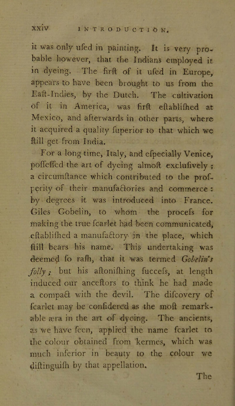 it was only ufed in pâinting. It is very pro- bable however, that the Indians employed it in dyeing. The firft of it ufed in Europe, appea'rs to hâve been brought to us from the Eaft-Indies, by the Dutch. The cultivation of it in America, was firft eftablifhed at Mexico, and afterwards in other parts, where it acquired a quality fuperior to that which we ftill get from India. For a long time, Italy, and efpecially Venice, poffefîed the art of dyeing almoft exclufively ; a circumftance which contributed to the prof- pçrity of their manufactories and commerce : by degrees it was introduced into France. Giles Gobelin, to whom the procefs for making the true fcarlet had been communicated, eftablifhed a manufaCtory in the place, which ftill bears his name. This undertaking was deemed fo rafli, that it was termed Gobelin s folly s but his aftonifhing fuccefs, at length induccd our anceftors to think he had made a compaCt with the devil. The difcovery of fcarlet may be confidered as the moft remark- able æra in the art of dyeing. The ancients, as we hâve fccn, applied the name fcarlet to the colour obtained from kermes, which was much infcrior in beauty to the colour we diftinguifh by that appellation. The