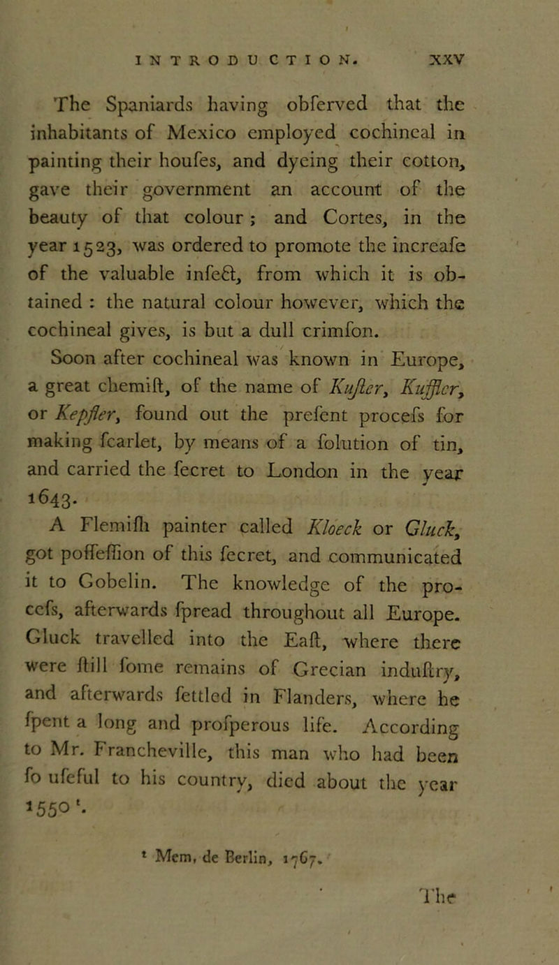 The Spaniards having obferved that the inhabitants of Mexico employed cochineal in painting their houfes, and dyeing their eotton, gave their government an account of the beauty of that colour ; and Cortès, in the year 1523, was ordered to promote the increafe of the valuable infeft, from which it is ob- tained : the natural colour however, which the cochineal gives, is but a dull crimfon. Soon after cochineal was known in Europe, a great chemift, of the name of Kujlcr, Kufficr, or Kepflery found out the prefcnt procefs for making fcarlet, by me ans of a folution of tin, and carried the fecret to London in the year J 1643. A Flemifh painter called Kloeck or Gluck, got poffefiion of this fecret, and communicated it to Gobelin. The knowledge of the pro- cefs, afterwards fpread throughout ail Europe. Gluck travelled into the Eaft, where there were ilill fome remains of Grecian induftry, and afterwards fettled in Flanders, where he fpent a long and profperous life. According to Mr. Francheville, this man who had been fo ufeful to his country, died about the year *55° d'he 1 Mem, de Berlin, 17C7.