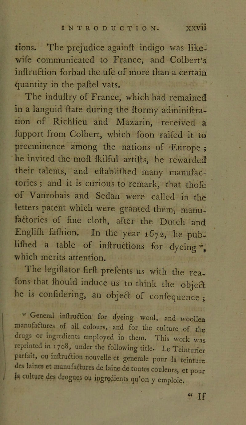 lions. The préjudice againft indigo was like- wife communicated to France, and Colbert’s inftruftion forbad the ufe of more tlian a certain quantity in the paflel vats. The induftry of France, which had remained in a languid ftate during the ftormy adminiftra- tion of Richlieu and Mazarin, received a fupport from Colbert, which foon raifed it to preeminence among the nations of Europe ; he invited the moft fkilful artifts, he rewarded their talents, and eftablifhed many manufac- tories ; and it is curious to remark, that thofe of Vanrobais and Sedan were called in the letters patent which were granted them, manu- fa&ories of fine cloth, after the Dutch and Englifii fafhion. In the year 1672, he pub- lifiied a table of inflruftions for dyeingv9 which merits attention. The legiflator firfl; prefents us with the rea- fons that fhould induce us to think the objeâ he is confidering, an objeft of confequence ; w General inftruftion for dyeing wool, and woollen manufaftures of ail colours, and for the culture of the drugs or ingrédients employed in them. This vvork was reprinted in 1708, under the following title. Le Teinturier parfait, ou inftruftion nouvelle et generale pour la teinture des laines et manufactures de laine de toutes couleurs, et pour U culture des drogues ou ingrédients qu’on y emploie. If