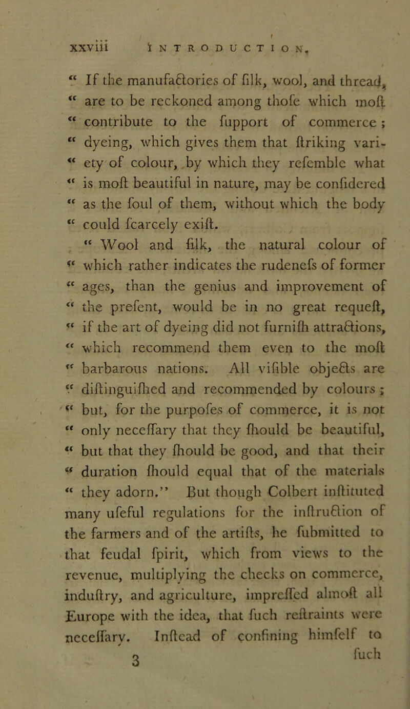 “ If the manufaPories of filk, wool, and thread, “ are to be reckoned among thofe which moft “ contribute to the fupport of commerce ; “ dyeing, which gives them that ftriking vari- “ ety of colour, by which they refcmblc what <c is moft beautiful in nature, may be confidered  as the foui of them, without which the body “ could fcarcely exift. “ Wool and filk, the natural colour of which rather indicates the rudenefs of former tc âges, than the genius and improvement of “ the prefent, would be in no great requeft, ** if the art of dyeing did not furnifh attrapions,  which recommend them even to the moft u barbarous nations. Ail vifible objePs are ‘.c diftinguiflied and recommended by colours ; but, for the purpofes of commerce, it is not “ only neceffary that they fliould be beautiful, “ but that they fhould be good, and that thcir u duration fhould equal that of the materials “ they adorn.” But though Colbert inftituted many ufeful régulations for the inftruPion of the farmers and of the artifts, he fubmitted to that feudal fpirit, which from views to the revenue, multiplying the checks on commerce, induftry, and agriculture, imprcifed almoft ail Europe with the idea, that fuch reflraints were nccelfarv. Inftcad of confining himfelf to o fuch