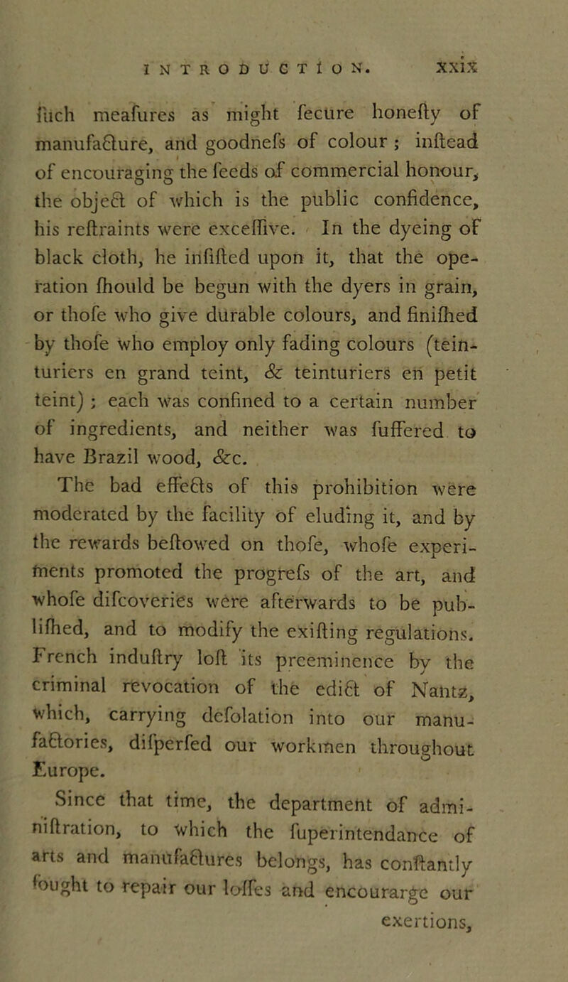 ilich meafures as might fecure honefty of manufafture, and goodnefs of colour ; inftead of encouraging die fecds of commercial honour, die objeft of which is die public confidence, his reftraihts werc excelfive. In die dyeing of black cloth, lie infifted upon it, diat the ope- ration fhould be begun with die dyers in grain, or thofe who give durable colours, and finifhed by tliofe who employ only fading colours (tein- turiers en grand teint, & teinturiers en petit teint) ; each was confined to a certain number of ingrédients, and neither was fuffered to hâve Brazil wood, &c. The bad effe&s of this prohibition wére moderated by the facility of eludîng it, and by the rewards beflowed on thofe, whofe experi- ments promoted the progrefs of the art, and whofe difcoveries were aftérwards to be pub- lifhed, and to modify the exifting régulations, î rench induftry loft its prééminence by the criminal révocation of the edifit of Nantz, which, carrying dcfolation into our manu- faftories, difperfed our workinen throughout Europe. Since that time, the department of admi- niflration, to which the fuperintendance of arts and manu factures belongs, has confiant!y fiiught to repair our loffes and encourarge our exertions.