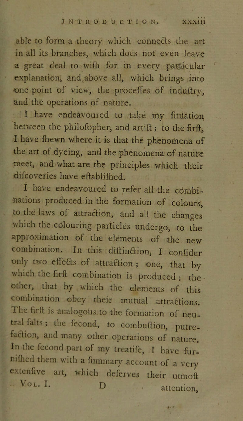 able to form a theory which connefls the art in ail its branches, which does not even leave a great deal to wifh for in every part-icular explanation, and above ail, which brings into one point of view, the proceffes of induftry, and the operations of nature. I hâve endeavoured to take rriy fitüation between the philofopher, and artift ; to the firft, I hâve fhewn where it is that the phenomena of the art of dyeing, and the phenomena of nature meet, and what are the principles which their difcoveries hâve eftablilhed. I hâve endeavoured to refer aîl the combi- nations produced in the formation of colours, to the laws of attraftion, and ail the changes ■winch the colouring particles undergo, to the approximation of the éléments of the new combination. In this diftinaion, I confider only two effeas of attraOion ; one, that by which the firft combination is produced; the oLhcr, that by which the éléments of this combination obey their mutual attraaions. 1 he (ii 11 is analogoiis to the formation of neu- tral faits ; the fécond, to combuftion, putre- faaion, and many other operations of nature. In the fécond part of my treatife, I hâve fur- ndhed them with a fummary account of a very cxtenfive art, which deferves their utmoft VoL* L D • attention.
