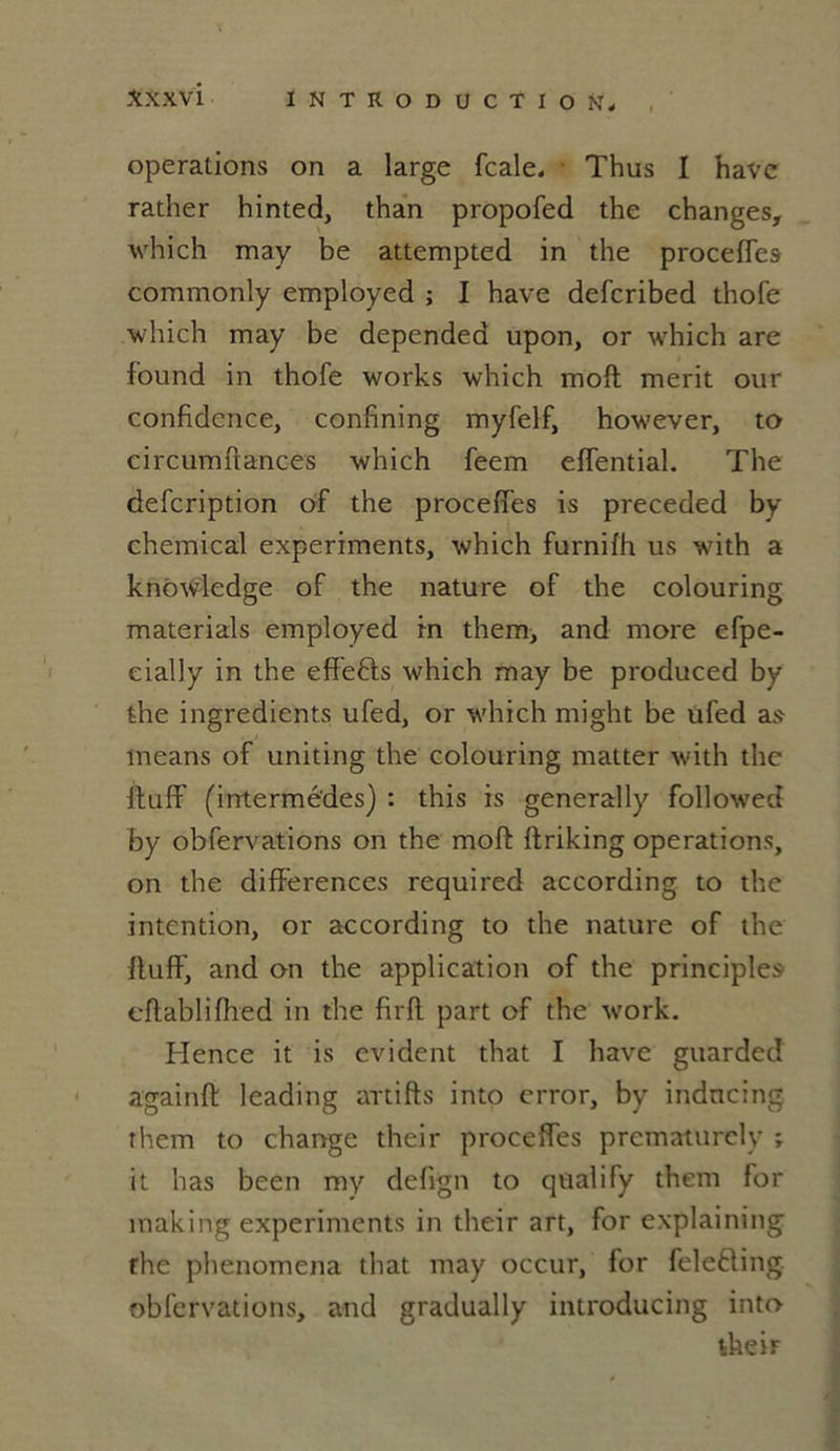 operations on a large fcale. Thus I hâve rather hinted, than propofed the changes, which may be attempted in the procefTes commonly employed ; I hâve defcribed thofe which may be depended upon, or which are found in thofe works which moft merit our confidence, confîning myfelf, however, to circumftances which feem effential. The defcription of the proceffes is preceded by Chemical experiments, which furnifh us with a knowledge of the nature of the colouring materials employed rn them, and more efpe- cially in the eff'e&s which may be produced by the ingrédients ufed, or which might be ufed as means of uniting the colouring matter with the ftuff (intermèdes) : this is generally followed by obfervations on the moft ftriking operations, on the différences required according to the intention, or according to the nature of the ftuff, and on the application of the principles eftablifhed in the firft part of the work. Hence it is évident that I hâve guarded againft leading artifts into crror, by indncing them to change their proceffes prcmaturcly ; it has been my defign to qualify them for making experiments in their art, for explaining the phenomena that may occur, for feleèling obfervations, and gradually introducing into their