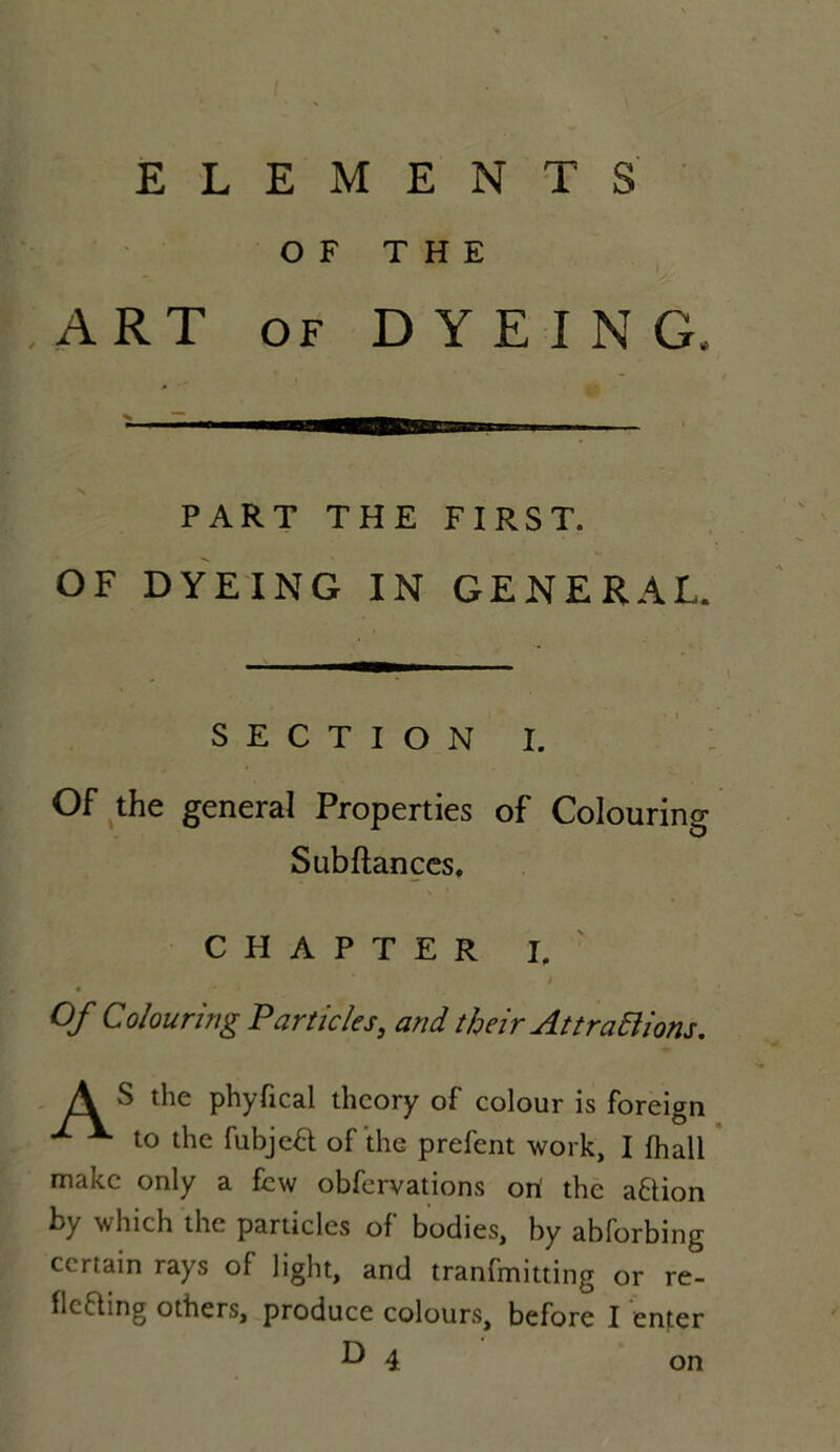 O F THE J ART of DYEING. PART THE FIRST. OF DYEING IN GENERAL. SECTION I. Of the general Properties of Colouring Subftances. C H A P T E R I. t Of Colouring P articles, and tljeir Att radiions. A ^ the phyfical thcory of colour is foreign ^ to the fubjea of the prefent work, I fhall makc only a few obfervations orï the aftion by which the particles of bodies, by abforbing certain rays of light, and tranfmitting or re- flcfting others, produce colours, before I enter b* 4 on