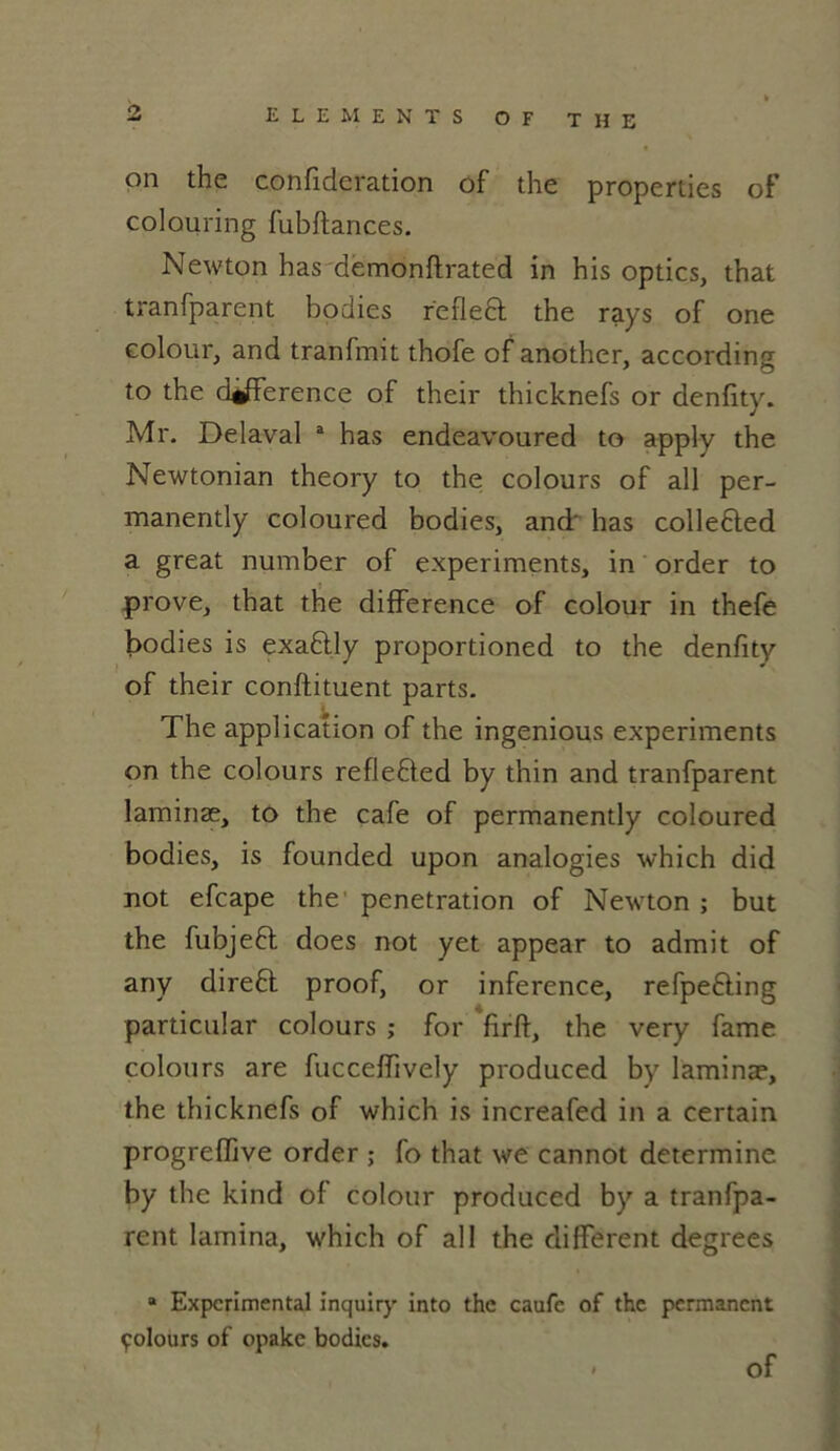 on the confideration of the properties of colouring fubftances. Newton has demonftrated in his optics, that tranfparent bodies refledt the rays of one colour, and tranfmit thofe of another, according to the différence of their thicknefs or denfity. Mr. Délavai a has endeavoured to apply the Newtonian theory to the colours of ail per- manently coloured bodies, and' has collefted a great number of experiments, in order to prove, that the différence of colour in thefe bodies is exaftly proportioned to the denfity of their conftituent parts. The application of the ingenious experiments on the colours refle£ted by thin and tranfparent Iaminæ, to the café of permanently coloured bodies, is founded upon analogies which did not efcape the pénétration of Newton ; but the fubjeft does not yet appear to admit of any direft proof, or inference, refpe&ing particular colours ; for firft, the very famé colours are fucceffively produced by Iaminæ, the thicknefs of which is increafed in a certain progreffive order ; fo that we cannot déterminé by the kind of colour produced by a tranfpa- rent lamina, which of ail the différent degrees * Experimental inquiry into the caufe of the permanent polours of opake bodies. < of