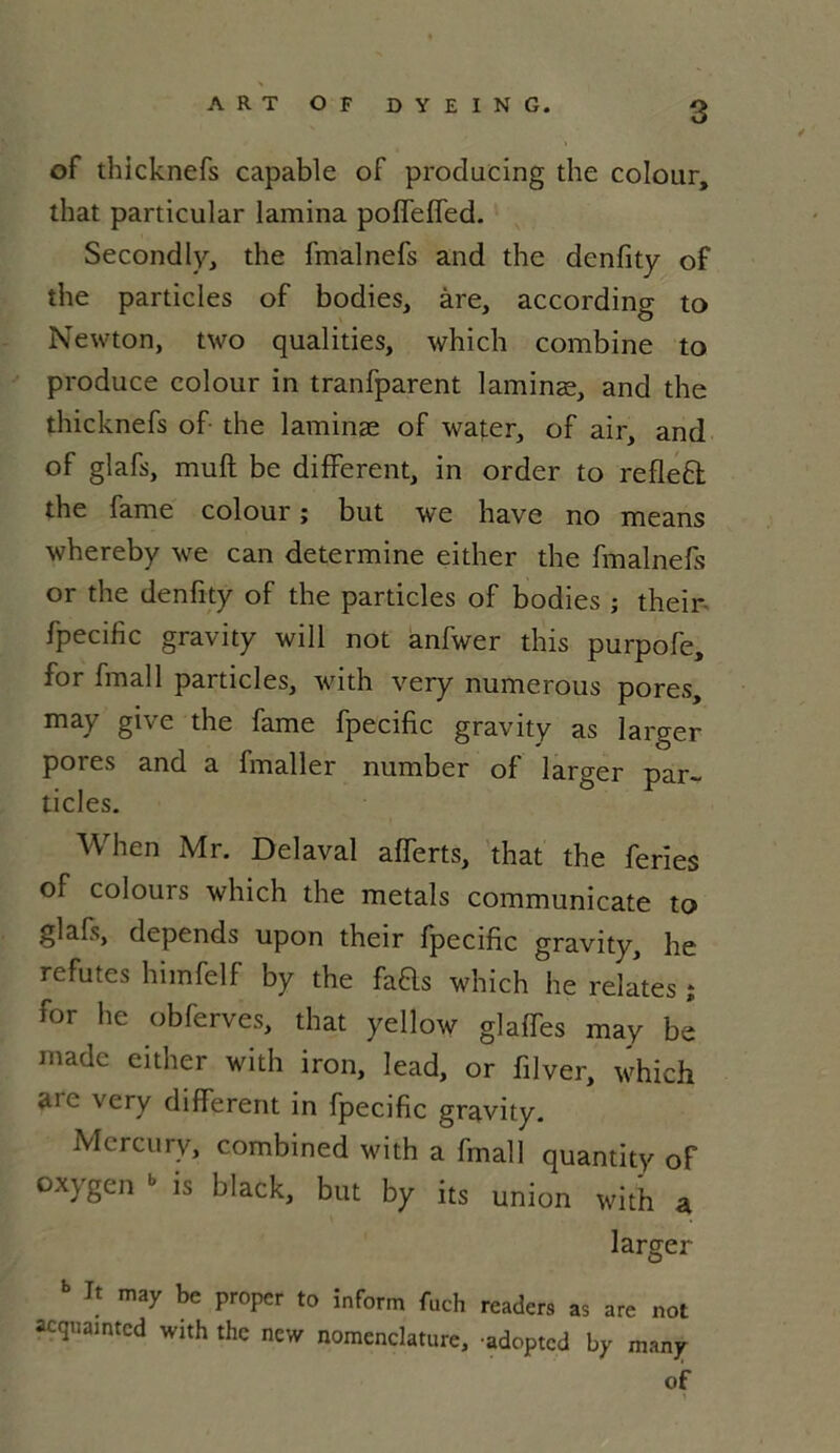 ARTOF DYEING. g of thicknefs capable of producing the colour, that particular lamina poffeffed. Secondly, the fmalnefs and the denfity of the particles of bodies, are, according to Newton, two qualities, which combine to produce colour in tranfparent laminæ, and the thicknefs of the laminæ of water, of air, and of glafs, muft be different, in order to refleft the famé colour ; but we hâve no means whereby we can détermine either the fmalnefs or the denfity of the particles of bodies ; their fpecific gravity will not anfwer this purpofe, for fmall particles, with very numerous pores, may give the famé fpecific gravity as larger pores and a fmaller number of larger par- ticles. When Mr. Délavai afferts, that the fériés of colours which the metals communicate to glafs, dépends upon their fpecific gravity, he réfutés himfelf by the fads which he relates î for he obferves, that yellow glaffes may be made either with iron, lead, or filver, which aie \cry different in fpecific gravity. Mercury, combined with a fmall quantity of oxygen » is black, but by its union with a larger b It may be proper to inform fuch readers as are not acquamted with the new nomenclature, -adopted by many of