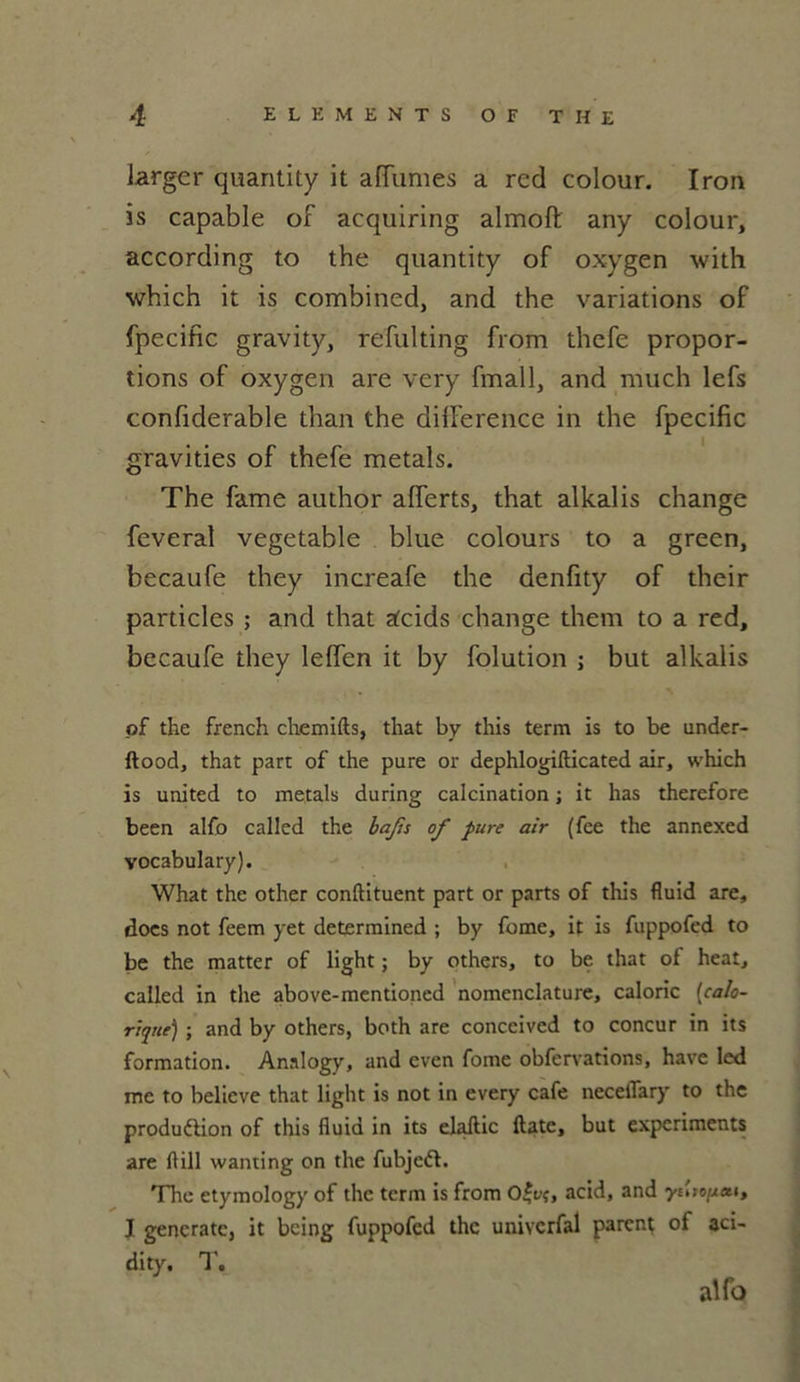 larger quantity it affames a red colour. Iron is capable of acquiring almofl; any colour, according to the quantity of oxygen with which it is combined, and the variations of fpecific gravity, refulting from thcfe propor- tions of oxygen are very fmall, and much lefs confiderable than the différence in the fpecific gravities of thefe metals. The famé author alferts, that alkalis change feveral vegetable blue colours to a green, becaufe they increafe the denfity of their particles ; and that acids change them to a red, becaufe they leffen it by folution ; but alkalis of the french chemifts, that by this term is to be under- ftood, that part of the pure or dephlogifticated air, which is united to metals during calcination ; it has therefore been alfo called the bafis of pure air (fee the annexed vocabulary). What the other conftituent part or parts of this fluid are, docs not feem yet determined ; by fomc, it is fuppofed to be the matter of light ; by others, to be that of heat, called in the above-mentioned nomenclature, calorie [calo- rique) ; and by others, both are conceived to concur in its formation. Analogy, and even fome obfervations, hâve led me to believe that light is not in every café necelTary to the produélion of this fluid in its elaftic ftate, but experiments are flill wanting on the fubjedt. The etymology of the term is from o£vç, acid, and yi'nopeu, 1 gencratc, it being fuppofed the univcrfal parent of aci- dity. 1'. alfo