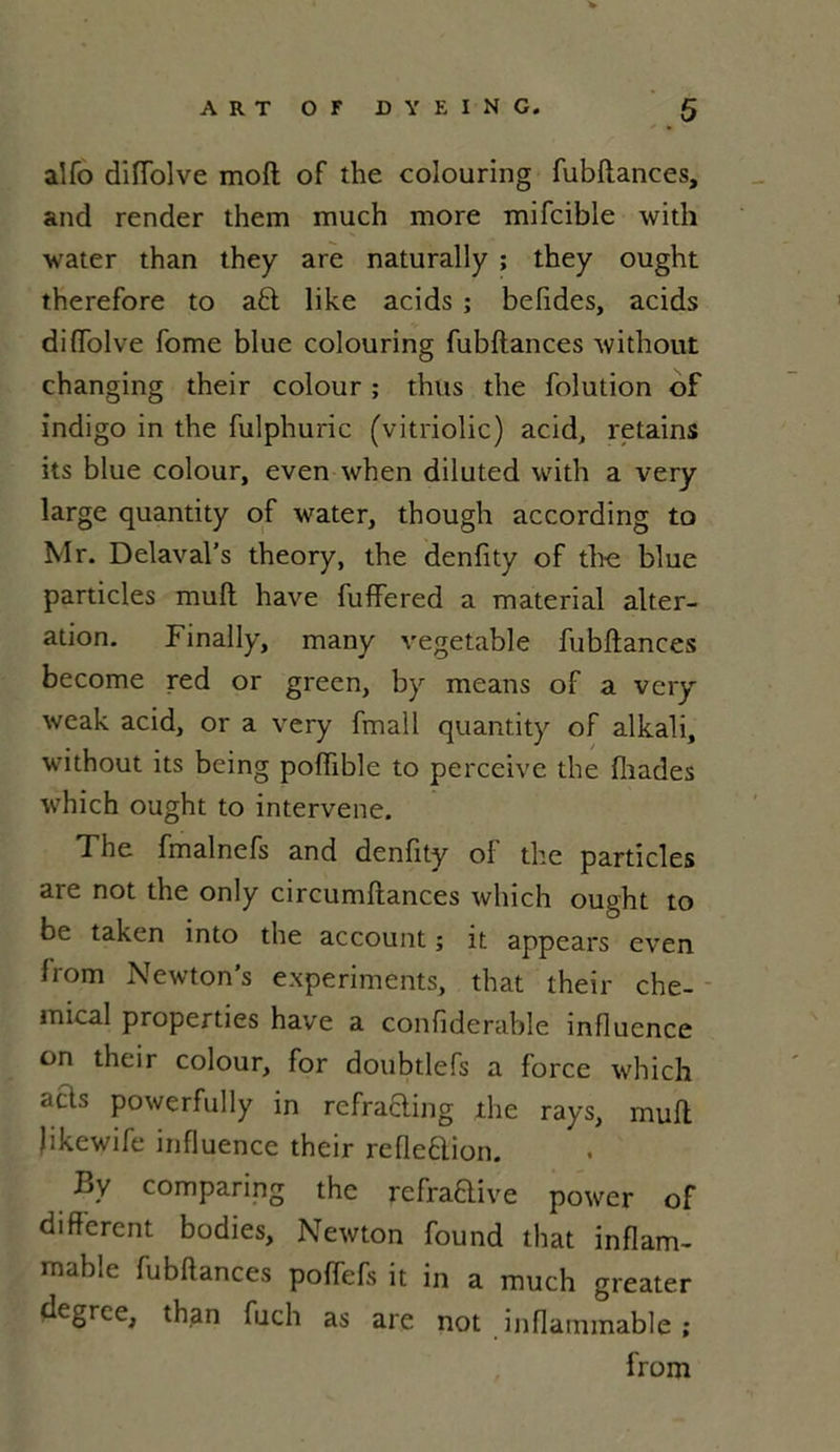 alfo diffolve moft of the colouring fubftances, and render them much more mifcible with water than they are naturally ; they ought therefore to a£t like acids ; befides, acids di(Tolve fome blue colouring fubftances without changing their colour ; thus die folution of indigo in the fulphuric (vitriolic) acid, retains its blue colour, even when diluted with a very large quantity of water, though according to Mr. Delaval’s theory, the denfity of tho blue particles muft hâve fuffered a material alter- ation. Finally, many vegetable fubftances become red or grecn, by means of a very weak acid, or a very fmall quantity of alkali, without its being poffible to perceive the fîiades which ought to intervene. The fmalnefs and denfity of the particles are not the only circumftances which ought to be taken into the account ; it appears even from Newton's experiments, that their Che- mical properties hâve a confiderable influence on their colour, for doubtlefs a force which aBs powerfully in refrafting the rays, muft Jikewife influence their refleftion. By comparing the refraftive power of different bodies. Newton found that inflam- mable fubftances poffefs it in a much greater degrce, than fuch as are not inflammable ;