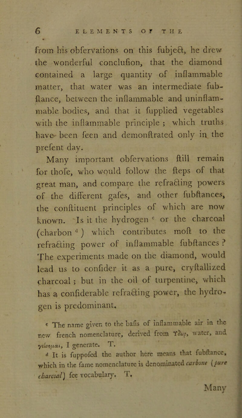 from bis obfervations on this fubjeft, he drew the wonderful conclufion, that the diamond contained a large quantity of inflammable matter, that water was an intermediate fub- flance, between the inflammable and uninflam- mable bodies, and that it fupplied vegetables with the inflammable principle ; which truths hâve- been feen and demonftrated only in. the prefent day. Many important obfervations flill remain for thofe, who would follow the fleps of that great man, and compare the refrafting powers of the different gafes, and other fubftances» the conftituent principles of which are now known. Is it the hydrogen c or the charcoal (charbon d ) which contributes moft to the refraûing power of inflammable fubftances ? The experiments made on the diamond, would lead us to confider it as a pure, cryftallized charcoal ; but in the oil of turpentine, which has a confiderable refra&ing power, the hydro- gen is prédominant. c The name given to the bafis of inflammable air in the new french nomenclature, derived from T^Wp, water, and yMi'o/Aoii, I gencrate. T. d It is fuppofed the author here mcans that fubftancc, which in the famé nomenclature is denominated carbo/ie {pure charcoal) fee vocabulary. T.