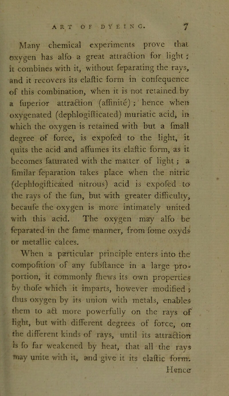 Many Chemical experiments prove that oxvgen has alfo a great attra&ion for light * it combines with it, without feparating the rays, and it recovers its elaftic form in confequence of this combination, when it is not retained by a fuperior attraction (affinité) ; hence when oxygenated (dephlogifticated) muriâtic acid, in which the oxygen is retained with but a fmali degree of force, is expofed to the light, it quits the acid and affumes its elaftic form, as it becomes faturated with the matter of light ; a fimilar feparation takes place when the nitric (dephlogiflicated ni trous) acid is expofed to the rays of the fun, but with greater difficulty, becaufe the oxygen is more intimately United with this acid. The oxygen may alfo be feparated in the famé manner, from fome oxyda or metallic calces. When a particular principle enters irito the compofition of any fubftance in a large pro- portion, it commonly fhews its own properties by thofe which it imparts, however modified ;• fhus oxygen by its union with metals, enables them to a£t more powerfully on the rays of light, but with different degrees of force, orr the different kinds of rays, until its attraftion is fo far weakened by heat, that ail the rays may unité with it, and give it its elaftic form-. Hence