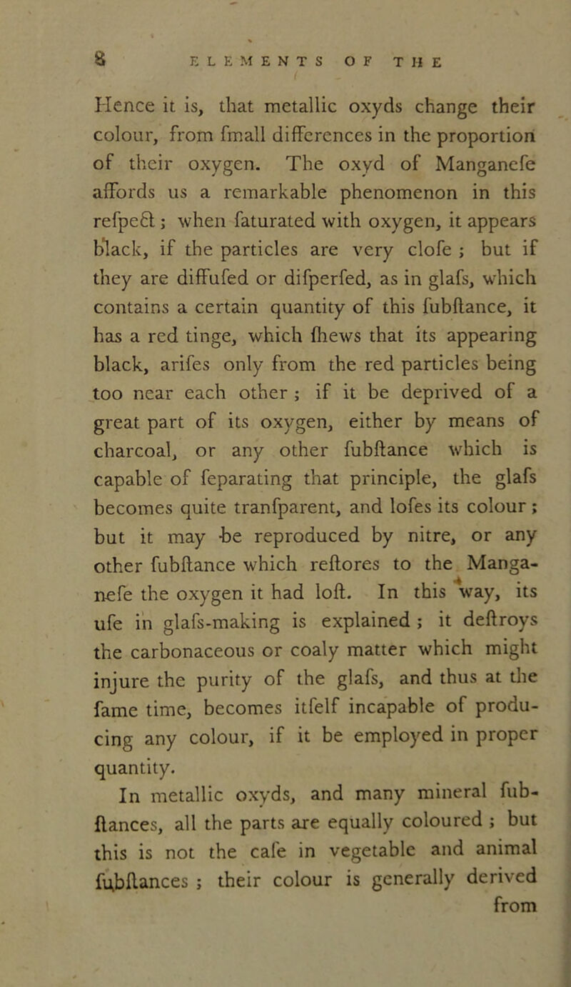 Hence it is, that metallic oxyds change their colour, from fmall différences in the proportion of their oxygen. The oxyd of Manganefe affords us a remarkable phenomenon in this refpeft ; when faturated with oxygen, it appears black, if the particles are very clofe ; but if they are diffufed or difperfed, as in glafs, which contains a certain quantity of this fubftance, it has a red tinge, which fhews that its appearing black, arifes only from the red particles being too ncar each other ; if it be deprived of a great part of its oxygen, either by means of charcoal, or any other fubftance which is capable of feparating that principle, the glafs becomes quite tranfparent, and lofes its colour ; but it may -be reproauced by nitre, or any other fubftance which reftores to the Manga- nefe the oxygen it had loft. In this way, its ufe in glafs-making is explained ; it deftroys the carbonaceous or coaly matter which might injure the purity of the glafs, and thus at the famé time, becomes itfelf incapable of produ- cing any colour, if it be employed in proper quantity. In metallic oxyds, and many minerai fub- flances, ail the parts are equally coloured ; but this is not the café in vegetable and animal fubftances ; their colour is generally derived from