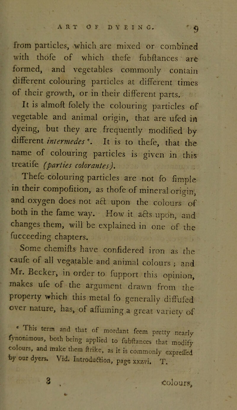 from particles, which are mixed or combined with thofe of which thefe fubftances are formed, and vegetables commonly contain different colouring particles at different times of their growth, or in their different parts. It is almoft folely the colouring particles of vegetable and animal origin, that are ufed in dyeing, but they are frequently modified by different intermèdes e. It is to thefe, that the name of colouring particles is given in this trcatife (parties colorantes). Thefe colouring particles are not fo fimple in their compofition, as thofe of minerai origin, and oxygen does not aft upon the colours of both m the famé way. How it a&s upon, and changes them, will be explained in one of the fucceeding chapters. Somc chemifts hâve confidered iron as the caufe or ail vegatable and animal colours ; and Mr. Becker, in order to fupport this opinion, makes ufe of the argument drawn from the property which this métal fo generally diffufed c\er nature, has, ol affuming a great variety of This tcrm and that of mordant feem pretty nearly fynonimous, both being applied to fubftances that modify colours, and make them ftrike, as it is commonly expreffed by our dyers. Vid. Iutroduftion, page xx7,vi, T. * 3 Colours,