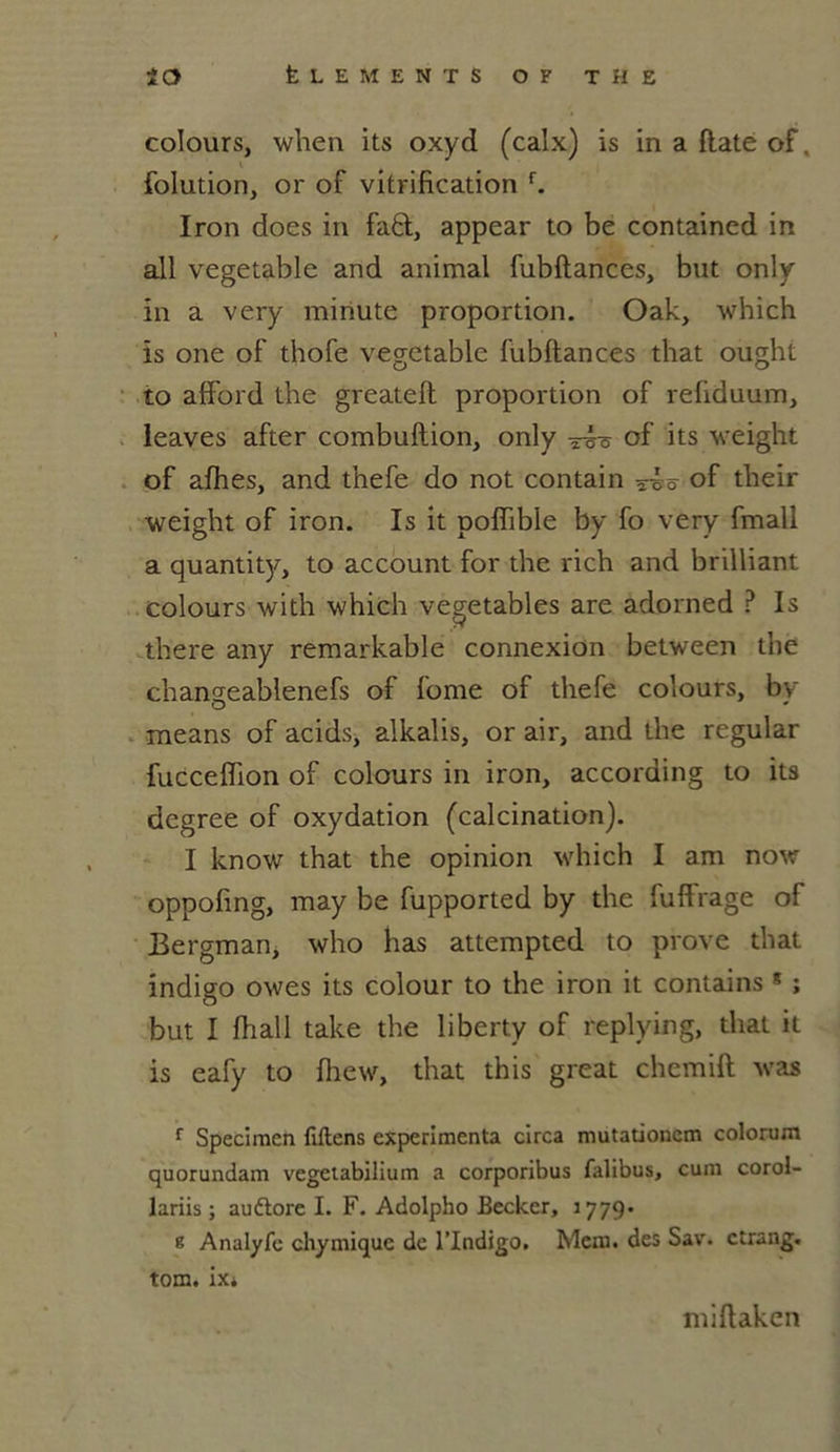 colours, when its oxyd (calx) is in a date of. folution, or of vitrification f. Iron does in faft:, appear to be contained in ail vegetable and animal fubftances, but only in a very minute proportion. Oak, which ïs one of thofe vegetable fubftances that ought to afford the greateft proportion of refiduum, leaves after combuftion, only of its wèight of afhes, and thefe do not contain of tlieir weight of iron. Is it poffible by fo very fmall a quantity, to account for the rich and brilliant colours with which vegetables are adorned ? Is there any remarkable connexion between the cbangeablenefs of fome of thefe colours, by means of acids, alkalis, or air, and the regular fucceflion of colours in iron, according to its dcgree of oxydation (calcination). I know that the opinion which I am now oppofing, may be fupported by the fuflfrage of Bergman, who lias attempted to prove that indigo owes its colour to the iron it contains * ; but I fhall take the liberty of replying, that it is eafy to fhew, that this great chemift was r Spécimen fiftens expérimenta circa mutationcm colorum quorundam vegetabilium a corporibus falibus, cum corol- lariis ; auétore I. F. Adolpho Becker, 1779* k Analyfc chymique de l’Indigo. Mem. des Sav. ctrang. tom. ix* miftaken