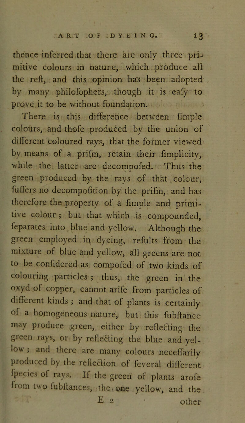 thence inferrcd that there arc only thrcc pri- mitive colours in nature, which produce ali the reft, and this opinion lias been adopted by many philofophers, though it is eafy to prove.it to be without foundation. There is this différence between fimple colours, and thofe produced by the union of different coloured rays, that the former viewed by means of a prifm, retain their fimplicity, while the latter are decompofed. Thus the green produced by the rays of that colour, fuffers 110 decompofition by the prifm, and has therefore the property of a fimple and primi- tive colour ; but that which is compounded, feparates into blue and yellow. Although the green employed in dyeing, refults from the mixture of blue and yellow, ail greens are not to be confidered as compofcd of two kinds of colouring particles ; thus, the green in the oxyd of copper, cannot arife from particles of different kinds ; and that of plants is certainly of a homogeneous nature, but this fubftanee may produce green, either by reflefting the green rays, or by rcfleÊling the blue and yel- low ; and there are many colours neceffarily produced by the refleclion of feveral different fpecies of rays. If the green of plants arofe from two fubftances, the one yellow, and the £ 2 • other