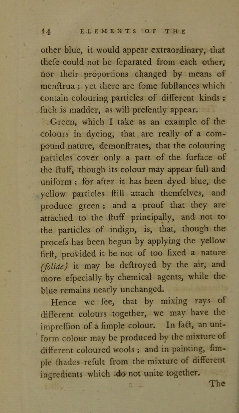 other bitte, it would appear extraor.dinary, that thefe could not be feparated from each other, nor their proportions changed by means of menftrua ; yet there are fome fubftances which contain colouring particles of different kinds ; fuch is madder, as will prefently appear. Green, which I take as an example of the colours in dyeing, that are really of a com- pound nature, demonftrates, that the colouring particles cover only a part of the furface of the ftuff, though its colour may appear full and üniform ; for after it has been dyed blue, the yellow particles ftill attach themfelves, and produce green ; and a proof that they are attached to the ftuff principally, and not to the particles of indigo, is, that, though the procefs has been begun by applying the yellow firft, provided it be not of too fixed a nature (folide) it may be deftroyed by the air, and more efpecially by Chemical agents, while the blue remains nearly unchanged. Hence we fee, that by mixing rays of different colours together, we may hâve the impreffion of a fimple colour. In faft, an uni- form colour may be produced by the mixture of different coloured wools ; and in painting, fim- ple fhades refult from the mixture of different ingrédients which -do not unité together. The