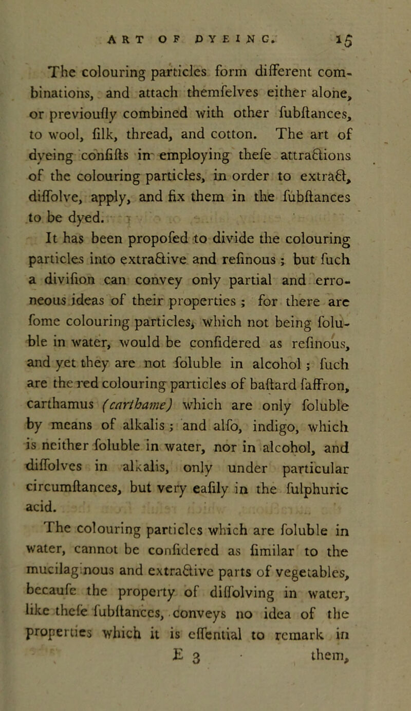 The colouring particles form different com- binations, and attach themfelves either alone, or previoufly combined with other fubftances, to wool, filk, thread, and cotton. The art o£ dyeing conflits in- employing thefe attrapions of the colouring partides, in order to extraP, diffolve, apply, and fix them in the fubftances to be dyed. It has been propofed to divide the colouring partides into extraPive and refinous ; but fuch a divifion can convey only partial and erro- neous ideas of their properties ; for there are fome colouring particles* which not being folu- ble in water, would be confidered as refinous, and yet they are not foluble in alcohol ; luch are thered colouring particles of baftard faffron, carthamus (carthame) which are only foluble by mcans of alkalis ; and alfo, indigo, which is neither foluble in water, nor in alcohol, and diffolves in alcalis, only under particular circumltances, but very eafily in the fulphuric acid. The colouring particles which are foluble in water, cannot be confidered as limilar to the mucilaginous and extraPive parts of vegetables, becaufe the property of dilfolving in water, like thelè lubltanccs, conveys no idea of the properties which it is effential to rcmark in E 3 • them.