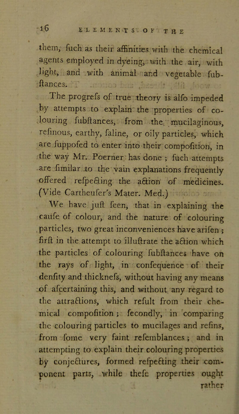 them} fuch as their affinities with the Chemical agents employed in dyeing, with the air, with light, and with animal and vegetable fub- ftances. The progrefs of true theory is alfo impeded by attempts to explain the properties of co- Jouring fubftances, from the mucilaginous, refinous, earthy, faline, or oily particles, which are fuppofed to enter into their compofition, in the way Mr. Poerner has done ; fuch attempts are fimilar .to the vain explanations frequently offered refpe&ing the aftion of medicines. (Vide Cartheufer’s Mater. Med.) We hâve juft feen, that in explaining the caufe of colour, and the nature of colouring particles, two great inconveniences hâve arifen ; firft in the attempt to illuftrate the aPion which the particles of colouring fubftances hâve on the rays of light, in confequence of their denfity and thicknefs, without having any means of afcertaining this, and without any regard to the attrapions, which rçfult from their Che- mical compofition ; fecondly, in comparing the colouring particles to mucilages and refins, from fome very faint refemblances ; and in attempting to explain their colouring properties by conjePures, formed refpePing their com- ponent parts, while thefe properties ought rather