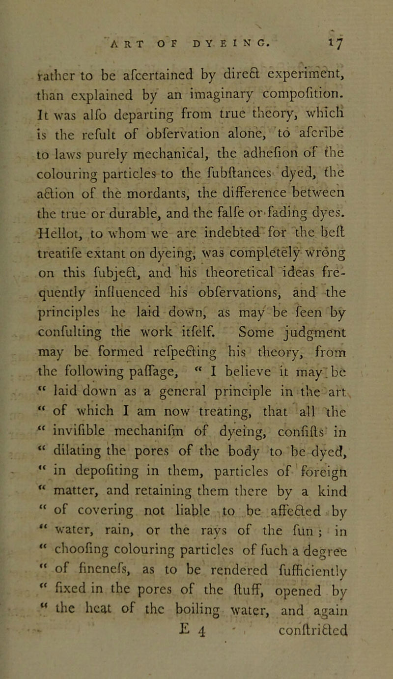 ratlicr to be afccrtained by dircft experiment, than explained by an imaginary compofition. It was alfü departing from true theory, which is the refult of obfervation alone, to afcribe to laws purely mechanical, the adhefion of the colouring particles to the fubftances dyed, the attion of the mordants, the différence between the true or durable, and the falfe or fading dyes. Hellot, to whom we are indebted for the beft treatife extant on dyeing, was completely wrông on this fubjeQ, and his theoretical ideas fre- quently influenced his obfervations, and the principles he laid down, as may be feen by confulting the work itfelf. Some judgment may be formed refpefting his theory, from the following paffage,  I believe it may.be “ laid down as a general principle in the art “ of which I am now treating, that ail the “ invifible mechanifm of dyeing, confifls in <c dilating the pores of the body to be dyed, “ in depofiting in them, particles of foreign “ matter, and retaining them there by a kind “ of covering not liable to be affected by “ water, rain, or the rays of the fun ; in “ choofmg colouring particles of fuch a degre'e “ of finenefs, as to be rendered fufficiently <c fixcd in the pores of the ftuff, opened by “ the beat of the boiling water, and again E 4 -, conftriftcd