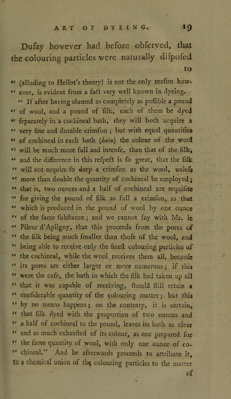 Dufay however had before obferved, that the colouring particles wcre naturally difpofed to ** (alluding to Hellot’s theory) is not the only reafon how- “ ever, is évident from a faft very well known in dyeing. “ If after having alumed as completely as poflible a pound « of wool, and a pound of filk, each of them be dyed “ feparately in a cochineal bath, they will both acquire a “ very fine and durable crimfon ; but with equal quantifies “ of cochineal in each batlx (bain) the colour of the wool <s will be much raorè full and intenfe, than that of the filk, “ and the différence in this refpett is fo great, that the filk “ will not acquire fo deep a crimfon as the wool, uniefs *' more than double the quantity of cochineal be employed; “ that is, two ounces and a half of cochineal are requifite “ for giving the pound of filk as full a crimfon, as that *' which is produced in the pound of wool by one ouncç “ of the famé fubftance ; and we cannot fay with Mr. le “ Pileur d’Apligny, that this proceeds from the pores of  the filk being much fmaller than thofe of the wool, and “ being able to receive only the finefi: colouring particles of ** the cochineal, while the wool receives them ail, becaufe “ its pores are either larger or more numerous ; if this  were the café, the bath in which the filk had taken up ail “ that it was capable of receiving, fhould ftill retain a “ confidcrable quantity of the colouring matter ; but this ct by no mcans happens ; on the contrary, it is certain, (t that filk dyed with the proportion of two ounces and “ a half of cochineal to the pound, leaves its bath as clear “ and as much exhaofted of its colour, as one prepared for “ tne famé quantity of wool, with only one ouncc of co- f‘ chineal.” And he aftcrwards proceeds to attribute it, to a Chemical union of th^ colouring particles to the matter of