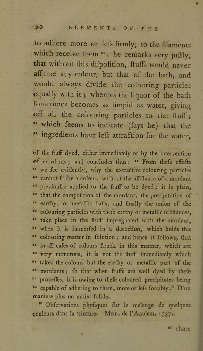 to adhéré more or lefs firmly, to the filaments which receive them m ; he remarks very juftly, that without this difpofition, ftuffs would never affame any colour, but that of the bath, and would always divide the colouring particles equally with it ; whereas the liquor of the bath fometimes becomes as limpid as water, giving off ail the colouring particles to the fluff ; tc which feems to indicate (fays he) that the “ ingrédients hâve lefs attraÊlion for the water, of the ftuff dyed, either immediately or by the intervention of mordants ; and concludes thus : “ From thefe effe&s  we fce evidently, why the extraélive colouring particles cannot ftrike a colour, without the affiftance of a mordant “ previoufly applied ro the ftuff to be dyed ; it is plain, “ that the compofition of the mordant, the précipitation of “ earthy, or metallic bafis, and finally the union of the “ colouring particles with thefe earthy or metallic fubftances, “ take place in the ftuff impregnated with the mordant, “ when it is immerfed in a decoftion, which holds this “ colouring matter in folution ; and hence it follows, that “ in ail cafés of colours ftruck in this manner, which are “ very numerous, it is not the ftuff immediately which ** takes the colour, but the earthy or metallic part of the “ mordants ; fo that when ftuffs are well dyed by thefe t( proceffes, it is owing to thefe coloured précipitâtes being “ capable of adhering to them, more or lefs forcibly.” D’un maniéré plus ou moins folide. ,u Obfcrvations phyfiques fur le mélangé de quelques couleurs dans la teinture. Mem. de rAcadcm, 1737. ** than
