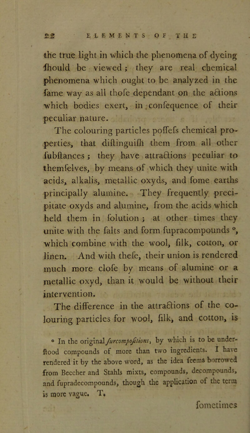 the true light in which the phenomena of dyeing fhould be viewed ; they are real cbemical phenomena which ouglit to be analyzed in the famé way as ail thofe dépendant on the actions which bodies exert, in confequence of their peculiar nature. The colouring particles polfefs Chemical pro- perties, that diftinguifli them from ail other fubftances ; they hâve attrapions peculiar to themfelves, by means of which they unité with acids, alkalis, metallic oxyds, and fome earths principally alumine. They frequently preci- pitate oxyds and alumine, from the acids which held them in folution ; at other times they unité with the faits and form fupracompounds °, which combine with the wool, filk, cotton, or linen. And with thefe, their union is rendered much more clofe by means of alumine or a metallic oxyd, than it would be without their intervention. The différence in the attractions of the co- louring particles for wool, filk, and cotton, is ° In the original furcompofilionsj by which is to be undcr- ftood compounds of more than two ingrédients. I ha\e rendered it by the above word, as the idca feems borrowed from Beccher and Stahls mixts, compounds, dccompounds, and fupradecompounds, though the application of the tenu is more vague. T, fometimes