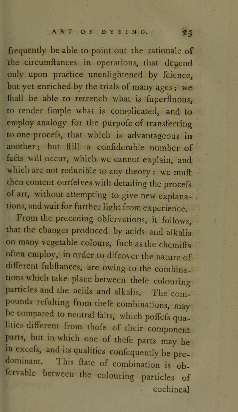 frcqucntly be ablc to point out the rationale of the circumftances in operations, that dépend only upon praftice unenlightened by fcience, but yet enriclied by the trials of many âges ; we ihall be able to retrench what is fuperfluous, to render fimple what is complicated, and to employ analogy for the purpofe of transferring to one procefs, that which is advantageous in another; but fiill a confiderable number of fafts will occur, which we cannot explain, and which are not reducible to any theory : we muft then content ourfelves with detailing the procefs of art, without attempting to give new explana- tions, and wait for further light from expérience. From the preceding obfervations, it follows, that the changes produced by acids and alkalïs on many vegetable colours, fuch as the chemifls often employ, in order to difcover the nature of different fubftances, are owing to the combina- tions which take place between thefe colouring particles and the acids and alkalis. The com- pounds refulting from thefe combinations, may be compared to neutral faits, which poffefs qua- lities different from thofe of their component parts, but in which one of thefe parts may be in exccfs, and its qualifies confequently be pré- dominant. I his flate of combination is ob- fervable between the colouring particles of cochincal