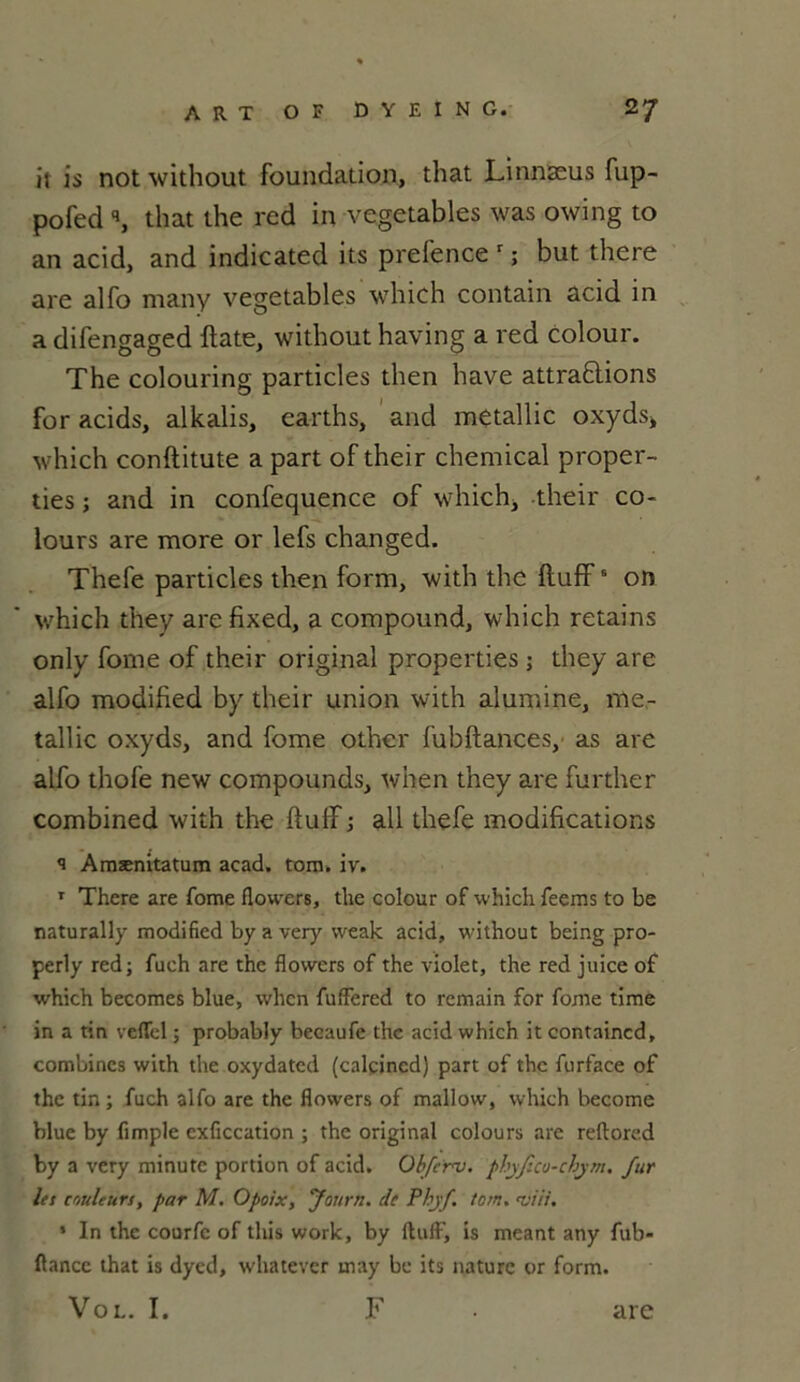 il is not without foundation, that Linnæus fup- pofed q, that the red in vegetables was owing to an acid, and indicated its prefence r ; but there are alfo many vegetables which contain acid in a difengaged ftate, without having a red colour. The colouring particles then hâve attrapions for acids, alkalis, carths, and metallic oxyds* which conftitute a part of their Chemical proper- ties ; and in confequence of which, their co- lours are more or lefs changed. Thefe particles then form, with the ftuffB on which they are fixed, a compound, which retains only fome of their original properties ; they are alfo modified by their union with alumine, me- tallic oxyds, and fome other fubftances, as are alfo thofe new compounds, when they are further combined with the ftulî; ail thefe modifications s Amænitatum acad. tom. iv. 1 There are fome flowers, the colour of which feems to be naturally modified by a very weak acid, without being pro- perly red; fuch are the flowers of the violet, the red juice of which becomes blue, when fuffered to remain for fome time in a tin veffel ; probably becaufe the acid which it containcd, combines with the oxydated (calçined) part of the furface of the tin ; fuch alfo are the flowers of mallow, which become blue by fimple exficcation ; the original colours are reftored by a very minute portion of acid. Obferv. phyfîco-chym. fur les couleurs, par M. Opoix, Journ. de Phyf tom. •viii. * In the courfc of tliis work, by ftuff', is meant any fub- ftance that is dyed, whatever may be its nature or form. Vol. I. F are