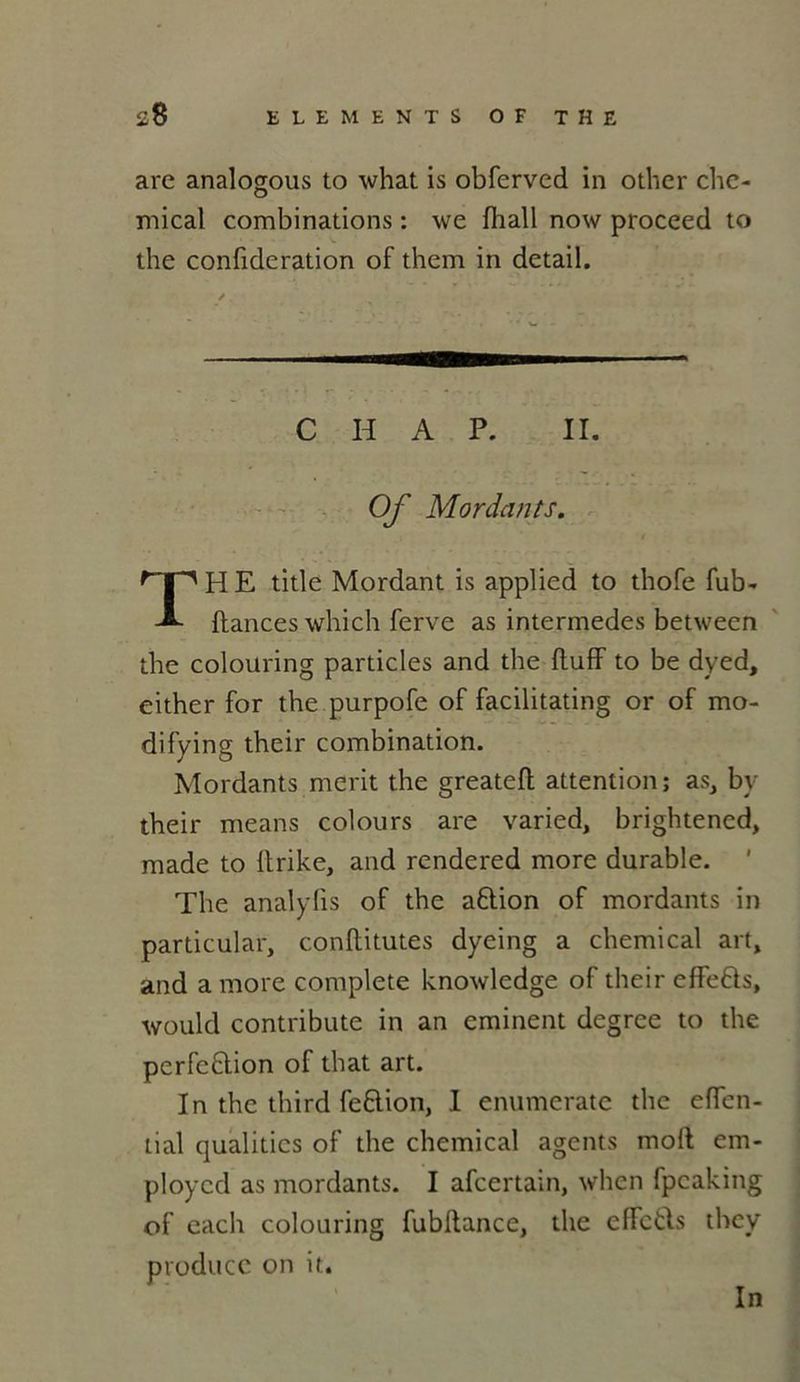 are analogous to what is obferved in other Che- mical combinations : we fhall now proceed to the confideration of them in detail. C H A P. II. Of Mordants. THE title Mordant is applied to thofe fub- ftances which ferve as intermèdes between the colouring particles and the ftuff to be dyed, either for the purpofe of facilitating or of mo- difying their combination. Mordants merit the greateft attention; as, by their means colours are varied, brightencd, made to Itrike, and rendered more durable. ' The analyfis of the aftion of mordants in particular, conftitutes dyeing a Chemical art, and a more complété knowledge of their effefts, would contribute in an eminent degree to the perfe&ion of that art. In the third feftion, I enumerate the effen- tial qualities of the Chemical agents moft em- ploycd as mordants. I afcertain, when fpcaking of each colouring fublfance, the effctls they produce on it. In
