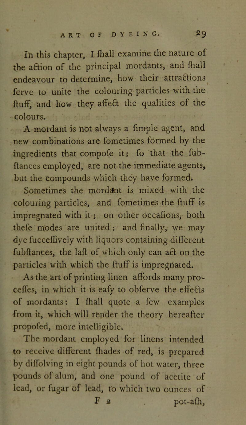 In this chapter, I flia.ll examine the nature of the a&ion of the principal mordants, and fhall endeavour to détermine, how their attractions ferve to unité the colouring particles with the ftuff, and how they affeCt the qualitics of the colours. A mordant is not always a fimple agent, and new combinations are fometimes formed by the ingrédients that compofe it; fo that the fub- ftances employed, are not the immédiate agents, but the Compounds which they hâve formed. Sometimes the mordant is mixed with the colouring particles, and fometimes the ftuff is impregnated with it ; on other occafions, both thefe modes are United ; and finally, we may dye fucceflîvely with liquors containing different fubftances, the laft of which only can a£l on the particles with which the ftuff is impregnated. As the art of printing linen affords many pro^- ceffes, in which it is eafy to obferve the effefts of mordants: I fliall quote a few examples from it, which will rènder the theory hereafter propofed, more intelligible. The mordant employed for linens intended to receive different fhades of red, is prepared by diffolving in eight pounds of hot water, three pounds of alum, and one pound of acetite of lead, or fugar of lcad, to which two ounces of F 2 pot-afh.