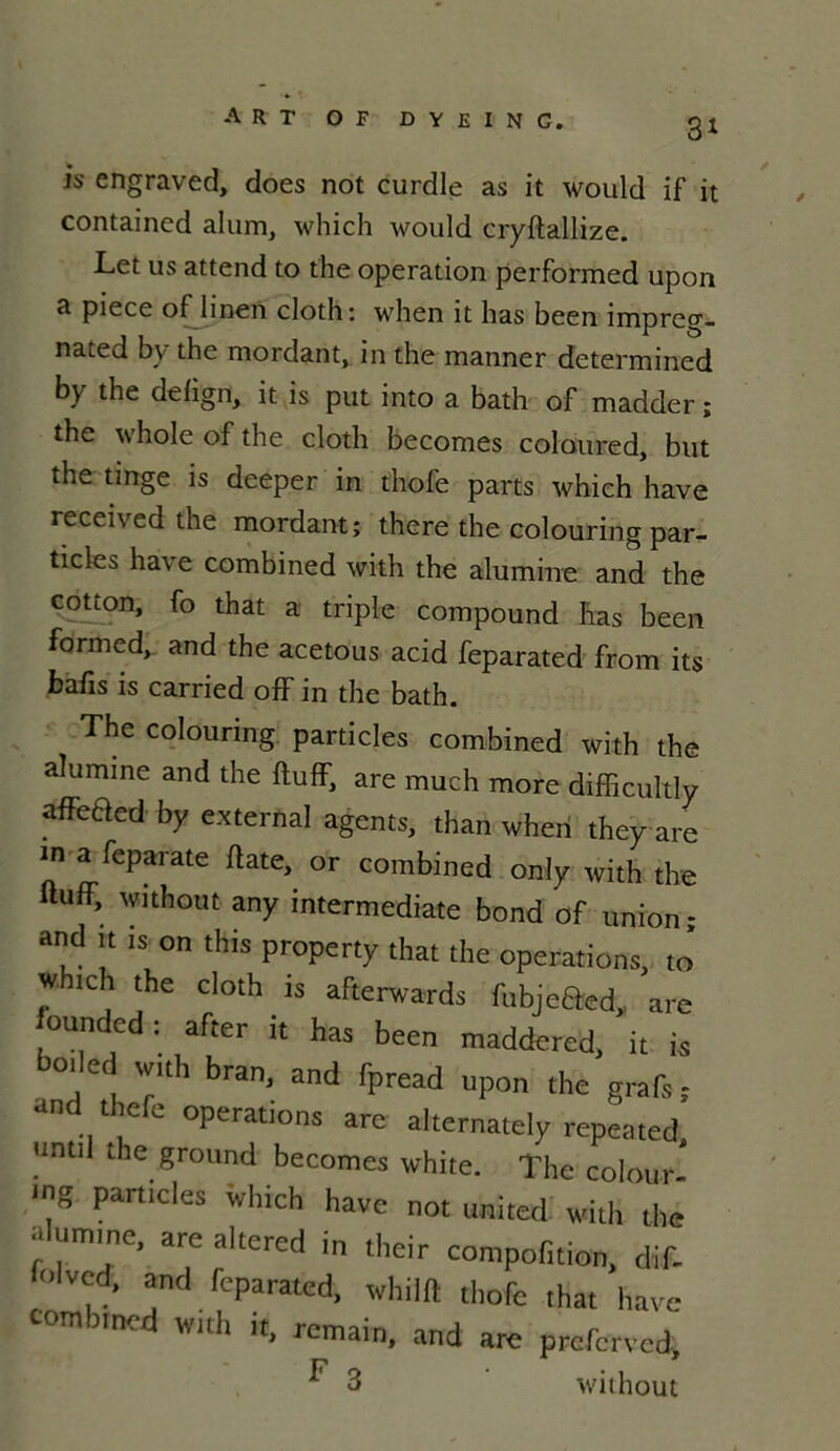 is engraved, does not curdle as it would if it contained alum, which would cryftallize. Let us attend to the operation performed upon a piece oflinen cloth: when it has been impreg- nated by the mordant, in the manner determined by the defign, it is put into a bath of madder ; the whole of the cloth becomes coloured, but the tinge is deeper in thofe parts which hâve received the mordant; there the colouring par- ticles hâve combined with the alumine and the cotron, fo that a triple compound has been formed, and the acetous acid feparated from its bafis is carried off in the bath. The colouring particles combined with the alumine and the ftuff, are much more difficulté affeaed by external agents, than when they are in a feparate date, or combined only with the ftuff, without any intermediate bond of union; and it is on this property that the operations, to’ w ich the cloth is afterwards fubjeâasd,, are ounded; after it has been maddered, it is ,d '™h bra' and rpread upon ,he grafï : an ee operations are alternately repeated, until the ground becomes white. The colour- ing particles which hâve not united with the alumine, are altered in their compofition, diff olvcd, and feparated, whilft thofe that hâve combined with it, remain, and are prcfcrved, ^ 3 without