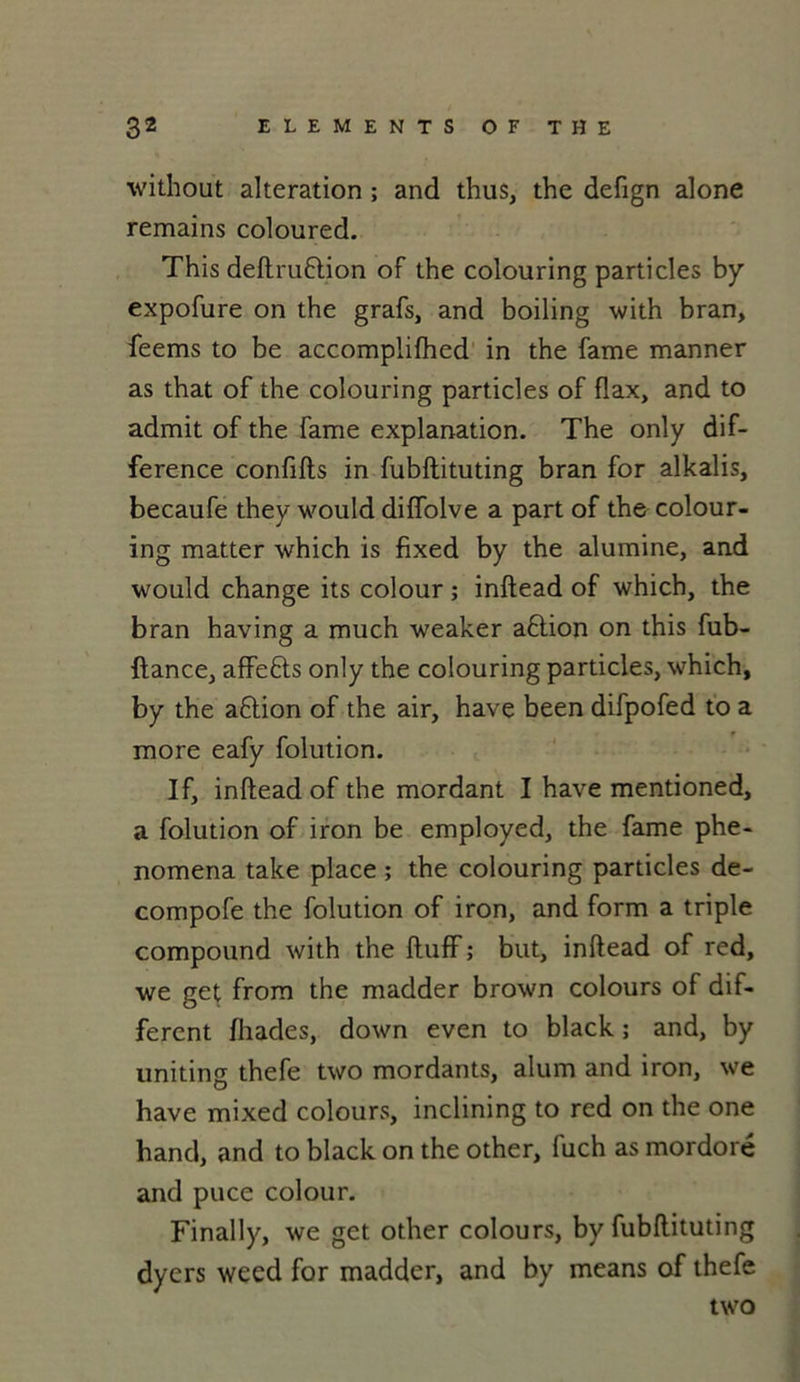 without alteration ; and thus, the defign alone remains coloured. This deltruftion of the colouring particles by expofure on the grafs, and boiling with bran, feems to be accomplilhed in the famé manner as that of the colouring particles of flax, and to admit of the famé explanation. The only dif- férence conflits in fubftituting bran for alkalis, becaufe they would dilfolve a part of the colour- ing matter which is fixed by the alumine, and would change its colour ; inltead of which, the bran having a much weaker aftion on this fub- ftance, affefts only the colouring particles, which, by the aftion of the air, hâve been difpofed to a more eafy folution. If, inltead of the mordant I hâve mentioned, a folution of iron be employed, the famé phe- nomena take place ; the colouring particles de- compofe the folution of iron, and form a triple compound with the ItufF; but, inltead of red, we get from the madder brown colours of dif- ferent fhades, down even to black ; and, by uniting thefe two mordants, alum and iron, we hâve mixed colours, inclining to red on the one hand, and to black on the other, luch as mordoré and puce colour. Finally, we get other colours, by fubftituting dyers weed for madder, and by means of thefe two