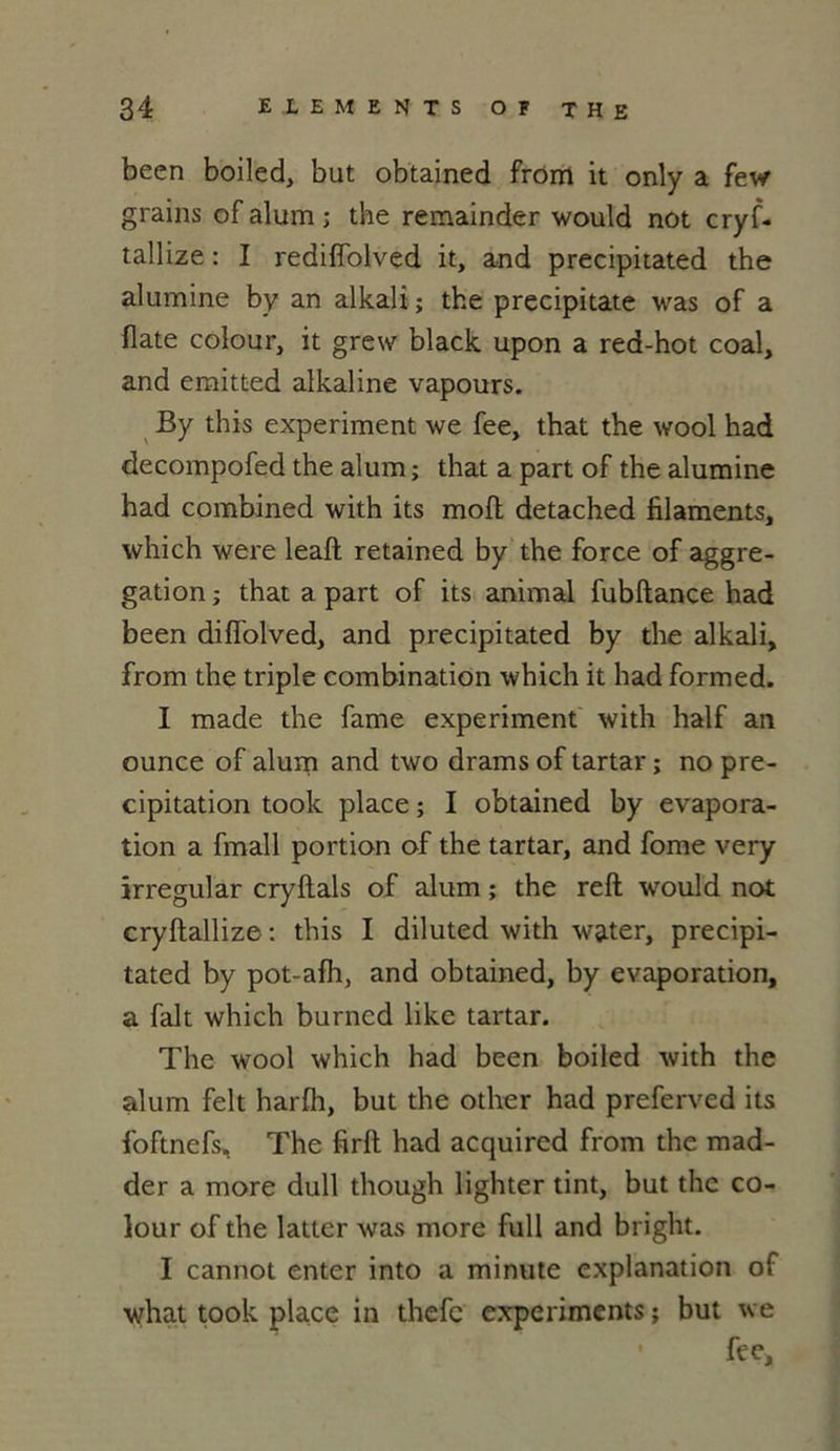 been boiled, but obtained from it only a few grains of alum ; the remainder would not cryf- tallize : I rediffolved it, and precipitated the alumine by an alkali ; the precipitate was of a date colour, it grew black upon a red-hot coal, and emitted alkaline vapours. By this experiment we fee, that the wool had decompofed the alum ; that a part of the alumine had combined with its moft detached filaments, which were leaft retained by the force of aggre- gation ; that a part of its animal fubftance had been diffolved, and precipitated by the alkali, from the triple combination which it had formed. I made the famé experiment with half an ounce of alum and two drams of tartar ; no pré- cipitation took place ; I obtained by évapora- tion a fmall portion of the tartar, and fome very irregular cryfiais of alum ; the reft would not cryftallize : this I diluted with water, precipi- tated by pot-afh, and obtained, by évaporation, a fait which burncd like tartar. The wool which had been boiled with the alum felt harfh, but the other had preferved its foftnefs. The firft had acquired from the mad- der a more dull though lighter tint, but the co- lour of the latter was more full and bright. I cannot enter into a minute explanation of what took place in thefc experiment s ; but we ' fee.