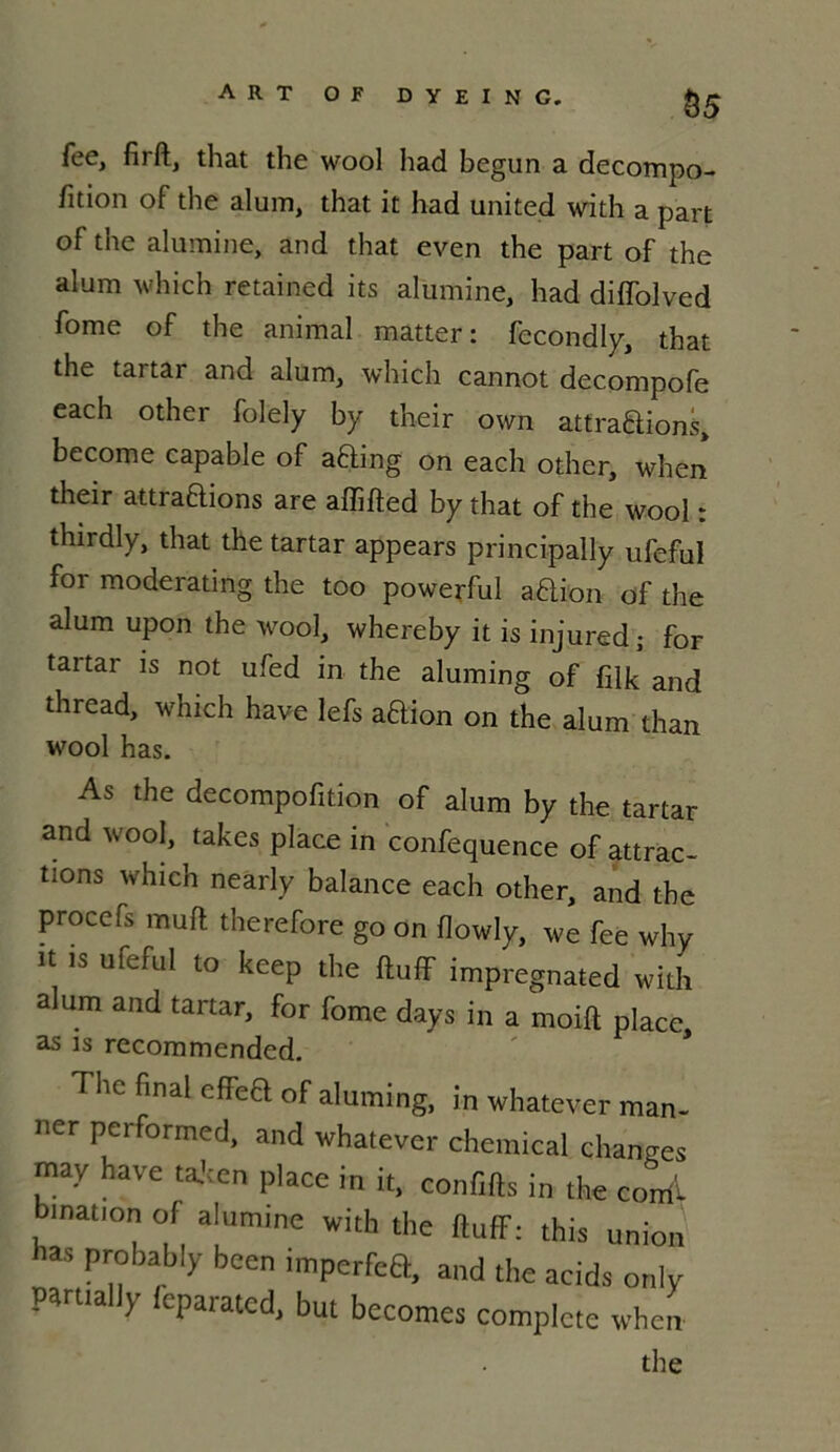 &5 fee, firft, that the wool had begun a decompo- fition of the alum, that it had united with a part of the alumine, and that even the part of the alum which retained its alumine, had diffolved fome of the animal matter: fécond ly, that the tartar and alum, which cannot decompofe each other folely by their own attrapions, become capable of aPing on each other, when their attraPions are affifted by that of the wool : thirdly, that the tartar appears principally ufeful for moderating the too powerful aPion of the alum upon the wool, whereby it is injured; for tartar is not ufed in the aluming of filk and thread, which hâve lefs aPion on the alum than wool has. As the decompofition of alum by the tartar and wool, takes place in confequence of attrac- tions which nearly balance each other, and the procefs mufl therefore go on flowly, we fee why it is ufeful to keep the ftuff impregnated with alum and tartar, for fome days in a moift place as is recommended. The final eflect of aluming, in whatever man- ner performed, and whatever Chemical changes may hâve taken place in it, conflits in the coiri'i bination of alumine with the ftuflf: this union las probably been imperfea, and the acids only parttally feparated, but becomes complété when the