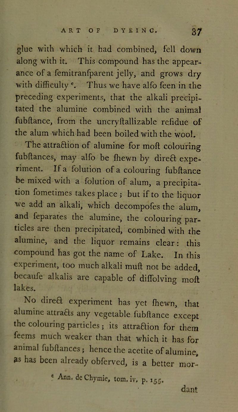 glue with which it had combined, fell down along with it. This compound has the appear- ance of a femitranfparent jelly, and grows dry with difficulty c. Thus we hâve alfo feen in the preceding experiments, that the alkali precipi- tated the alumine combined with the animal fubftance, from the uncryftallizable refidue of the alum which had been boiled with the wooL The attraBion of alumine for raoft colouring fubflances, may alfo be fhewn by direB expe- riment. If a folution of a colouring fubftance be mixed with a folution of alum, a précipita- tion fometimes takes place ; but if to the liquor we add an alkali, which decompofes the alum, and feparates the alumine, the colouring par- ticles are then precipitated, combined with the alumine, and the liquor remains clear : this compound has got the name of Lake. In this experiment, too much alkali muft not be added, becaufe alkalis are capable of diflolving moft lakes. No direB experiment has yet fhewn, that alumine attraBs any vegetable fubftance except the colouring particles ; its attraBion for them feems much weaker than that which it has for animal fubftances ; hence the acetite of alumine, as has been already obferved, is a better mor- c Ann. de Chymie, tom. iv, p. 155. dant
