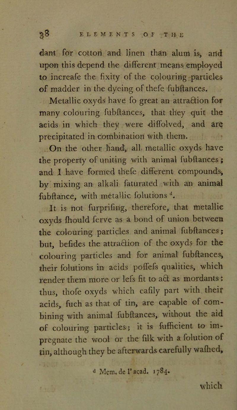 dant for cotton and linen than alum is, and upon this dépend the different means employed to increafe the fixity of the colouring particles of madder in the dyeing of thefe fubftances. Metallic oxyds hâve fo great an attraflion foF many colouring fubftances, that they quit the acids in which they were diffolved, and are precipitated in combination with them. On the other h and, ail metallic oxyds hâve the property of uniting with animal fubftances ; and I hâve formed thefe different compounds, by mixing an alkali faturated with an animal fubftance, with metallic folutions d. It is not furprifing, therefore, that metallic oxyds fhould ferve as a bond of union between the colouring particles and animal fubftances ; but, befides the attra&ion of the oxyds for the colouring particles and for animal fubftances* their folutions in acids poffefs qualities, which render them more or lefs fit to a£t as mordants : thus, thofe oxyds which cafily part with their acids, fuch as that of tin, are capable of com- bining with animal fubftances, without the aid of colouring particles; it is fufficient to im- pregnate the wool or the filk with a folution of tin, although they be afterwards carefully waflied, d Mcm. de T acad. 1784. which