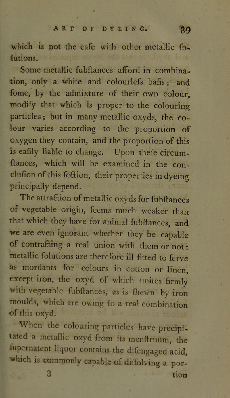 which is not the café with other metallic fo- lutions. Some metallic fubftances afford in combina- tion, only a white and colourlefs bafis ; and fome, by the admixture of their own colour, modify that which is proper to the colouring particles ; but in many metallic oxyds, the co- lour varies according to the proportion of oxygen they contain, and the proportion of this is eafily liable to change. Upon thefe circum- ftances, which will be examined in the con- clufion of this feftion, their properties in dyeing principally dépend. The attraflion of metallic oxyds for fubftances of vegetable origin, feems much weaker than that which they hâve for animal fubftances, and we are even ignorant whether they be capable of contra&ing a real union with them or not : metallic folutions are therefore ill fitted to ferve as mordants for colours in cotton or linen, except iron, the oxyd of which unités firmly with vegetable fubftances, as is fhewn by iron moulds, which are owing fo a real combination of this oxyd. When the colouring particles hâve precipi- tatcd a metallic oxyd from its menftruum, the lupernatent liquor contains the difengaged acid, ^hich is commonlv capable of diffolving a por- 3 tion