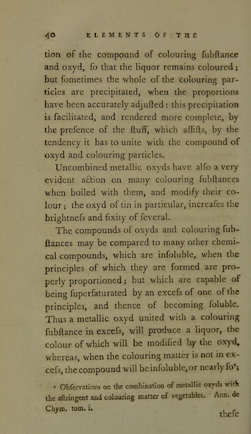 tion of the compound of colouring fubftance and oxyd, fo that the liquor remains coloured ; but fometimes the whole of the colouring par- ticles are precipitated, when the proportions hâve becn accurately adjufled : this précipitation is facilitated, and rendered more complété, by the prefence of the ftuff, which afiifts, by the tendency it has to unité with the compound of oxyd and colouring particles. Uncombined metallic oxyds hâve alfoavery évident action on many colouring fubltances when boiled with them, and modify their co- lour ; the oxyd of tin in particular, increafes the brightnefs and fixity of feveral. The compounds of oxyds and colouring fub- fiances may be compared to many other Chemi- cal compounds, which are infoluble, when the principles of which they are formed are pro- perly proportioncd ; but which are capable of being fuperfaturated by an excefs of one of the principles, and thcnce of becoming foluble. Thus a metallic oxyd united with a colouring fubftance in excefs, will produce a liquor, the colour of which will be modified by the oxyd* whereas, when the colouring matter is not in ex- cefs, the compound will be infoluble, or nearly fo ; e Obfervations on the combination of metallic oxyds with the aftringent and colouring matter of vcgctablcs. Ann. de Chyro. tom. i. -