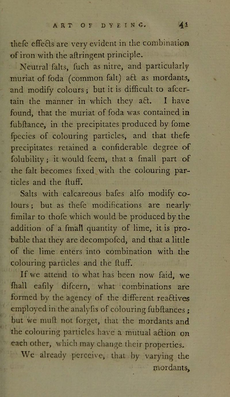 thefe effe&s «'ire very évident in the combination of iron with the aftringent principle. Neutral faits, fuch as nitre, and particularly muriat of foda (common fait) a6t as mordants, and modify colours ; but it is difficult to afeer- tain the manner in which they a£l. I hâve found, that the muriat of foda was contained in fubftance, in the précipitâtes produced by fome fpecies of colouring particles, and that thefe précipitâtes retained a confiderable degree of folubility ; it would feem, that a fmall part of the fait becomes fixed with the colouring par- ticles and the ftuff. Saks with calcareous bafes alfo modify co- lours ; but as thefe modifications are nearly1 fimilar to thofe which would be produced by the addition of a fmall quantity of lime, it is pro- bable that they are decompofed, and that a littîe of the lime enters into combination with the colouring particles and the ftuff. If we attend to what has been now faid, we fhall eafily difeern, what combinations are formed by the agency of the different reaflives employed in the analyfis of colouring fubflances ; but we muft not forget, that the mordants and the colouring particles hâve a mutual aftion on each other, which may change their propertics. We already perceive, that by varying the mordants.