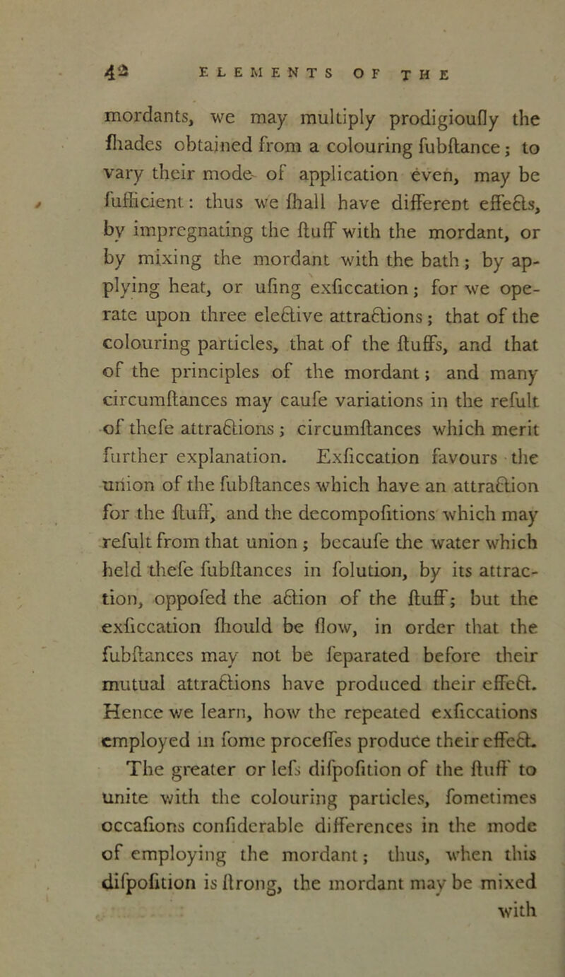 mordants, we may multiply prodigioufiy the fliades obtained from a colouring fubftance ; to vary their mode- of application éven, may be fufficient : thus we fhall hâve different effets, by imprcgnating the ftuff with the mordant, or by mixing the mordant with the bath ; by ap- plying heat, or ufing exficcation ; for we ope- rate upon three elePive attrapions ; that of the colouring particles, that of the ftuffs, and that of the principles of the mordant; and many circumftances may caufe variations in the refult of thefe attraPions ; circumftances which merit further explanation. Exficcation favours the union of the fubftances which hâve an attraPion for the ftuff, and the decompofttions which may refult from that union ; becaufe the water which held thefe fubftances in folution, by its attrac- tion, oppofed the aPion of the ftuff ; but the exficcation fhould be flow, in order that the fubftances may not be feparated beforc their mutual attraflions hâve produced their effeP. Hence we Iearn, how the repeated exficcations employed ni fome proceffes produce their effeP. The greater or lefs difpofition of the ftuff to unité with the colouring particles, fometimcs occaflons conlidcrable différences in the mode of employing the mordant ; thus, when this difpofition isftrong, the mordant may be mixed with
