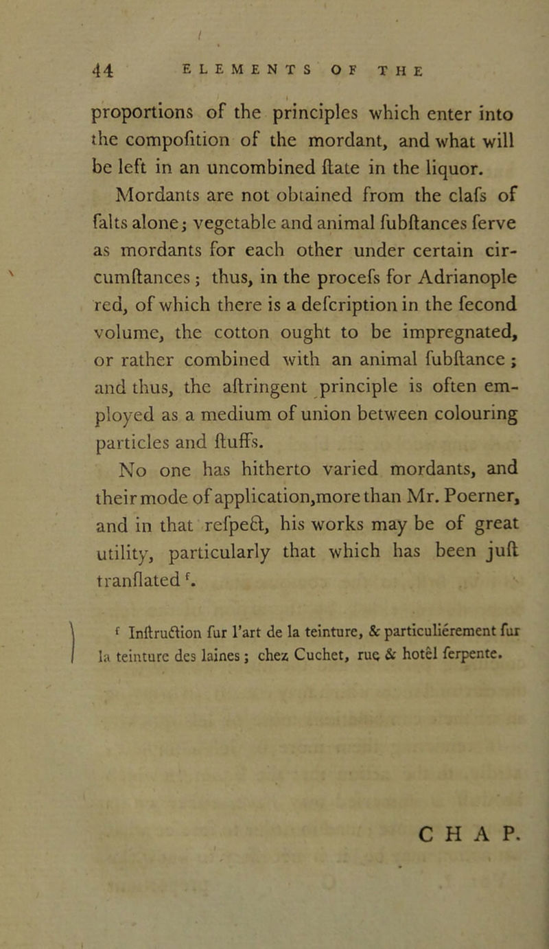 t 44 ELEMENTS OF THE I proportions of the principles which enter into the compofition of the mordant, and what will be left in an uncombined ftate in the liquor. Mordants are not obtained from the clafs of faits alone j vegetable and animal fubftances ferve as mordants for each other under certain cir- cumftances ; thus, in the procefs for Adrianople red, of which there is a defcription in the fécond volume, the cotton ought to be impregnated, or rather combined with an animal fubflance ; and thus, the allringent principle is often em- ployed as a medium of union between colouring particles and ftuffs. No one has hitherto varied mordants, and theirmode of application,more than Mr. Poerner, and in that refpefl, his works may be of great utility, particularly that which has been juft tranflatedf. 1 Inftruftion fur l’art de la teinture, & particuliérement fur la teinture des laines ; chez Cuchet, rue & hotêl ferpente. C H A P.