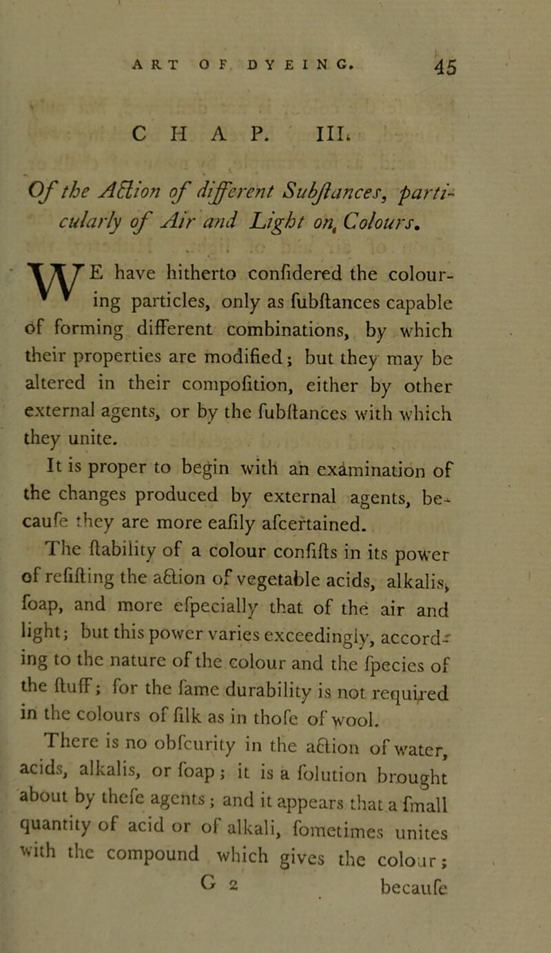 C H A P. III*. Of the A Eli on of different Subjlances, parti- cul a rly of Air and Light on, Col ours. E hâve hitherto confidered the colour- ing particles, only as fubftances capable of forming different combinations, by which their properties are modified ; but they may be altercd in their compofition, either by other external agents, or by the fubftances with which they unité. It is proper to begin with an exàmination of the changes produced by external agents, be- caufe they are more eafdy afcertained. The ftability of a colour conflits in its power of refifting the aftion of vegetable acids, alkalis, foap, and more efpecially that of the air and light; but this power varies exceedingiy, accord- ing to the nature of the colour and the fpecies of the flu(T; for the famé durability is not required in the colours of filk as in thofe of wool. There is no obfcurity in the a&ion of water, acids, alkalis, or foap ; it is a folution brought about by thcfe agents ; and it appears that a fmall quantity of acid or of alkali, fometimes unités 'vith the compound which gives the colour; becatife