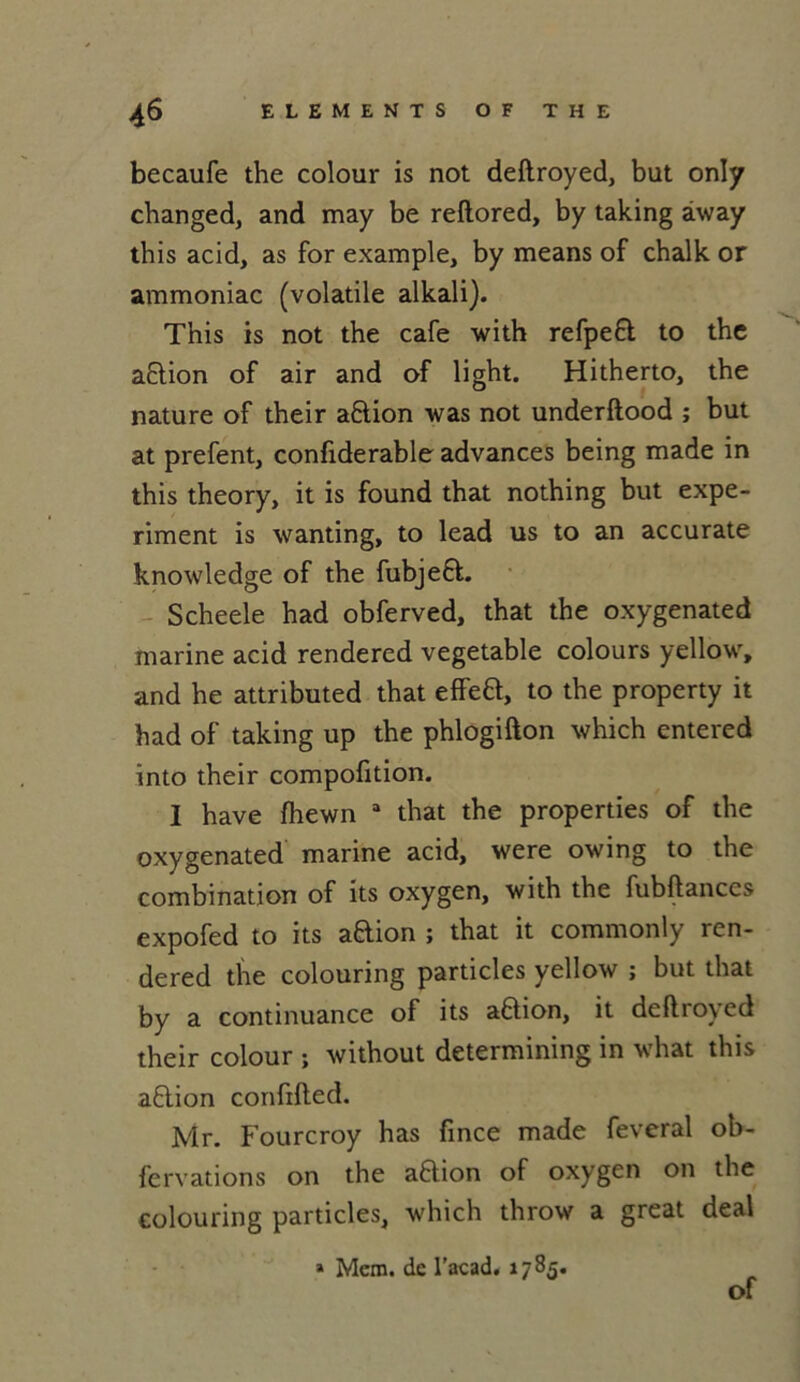 becaufe the colour is not deftroyed, but only changed, and may be reftored, by taking àway this acid, as for example, by means of chalk or ammoniac (volatile alkali). This is not the café with refpefl to the aflion of air and of light. Hitherto, the nature of their a&ion was not underftood ; but at prefent, confiderable advances being made in this theory, it is found that nothing but expe- riment is wanting, to lead us to an accurate knowledge of the fubjeft. Scheele had obferved, that the oxygenated marine acid rendered vegetable colours yellow, and he attributed that effeB, to the property it had of taking up the phlogifton which entered into their compofition. I hâve fhewn a that the properties of the oxygenated marine acid, were owing to the combination of its oxygen, with the fubftances expofed to its aftion ; that it commonly ren- dered the colouring particles yellow ; but that by a continuance of its aftion, it deftroyed their colour ; without determining in what this aflion confifted. Mr. Fourcroy has fince made feveral ob- fervations on the aflion of oxygen on the colouring particles, which throw a great deal » Mem. de l’acad. 1785. of