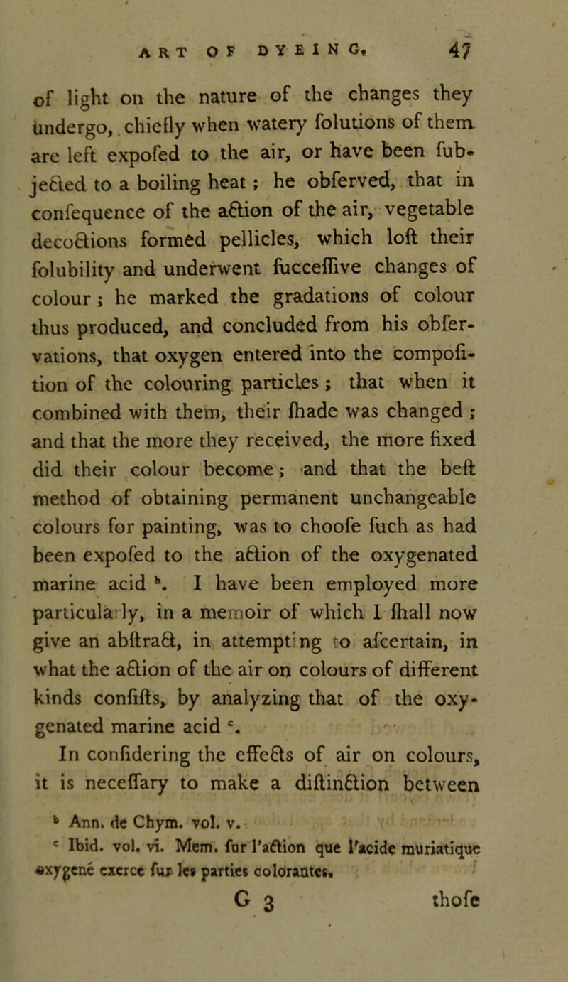 oF light on the nature of the changes they Undergo, chiefly when watery folutions of them. are left expofed to the air, or hâve been fub- jeded to a boiling heat ; he obferved, that in confequence of the a&ion of the air, vegetable décodions formed pellicles, which loft their folubility and underwent fucceffive changes of colour ; he marked the gradations of colour thus produced, and concluded from his obfer- vations, that oxygen entered into the compoli- tion of the colouring particles ; that when it combined with them, their fhade was changed ; and that the more they received, the more fixed did their colour become ; and that the beft method of obtaining permanent unchangeable colours for painting, was to choofe fuch as had been expofed to the aftion of the oxygenated marine acid b. I hâve been employed more particula ly, in a memoir of which I fhall now give an abftrad, in attempt'ng to afcertain, in what the a&ion of the air on colours of different kinds conflits, by analyzing that of the oxy- genated marine acid c. In confidering the effe&s of air on colours, it is neceffary to make a diftin&ion between  * \ ' ’ # r r * ; b Ann. de Chym. vol. v. e Ibid. vol. vi. Mem. for l’aftion que l'acide muriatique «xygcné exerce fur les parties colorantes,