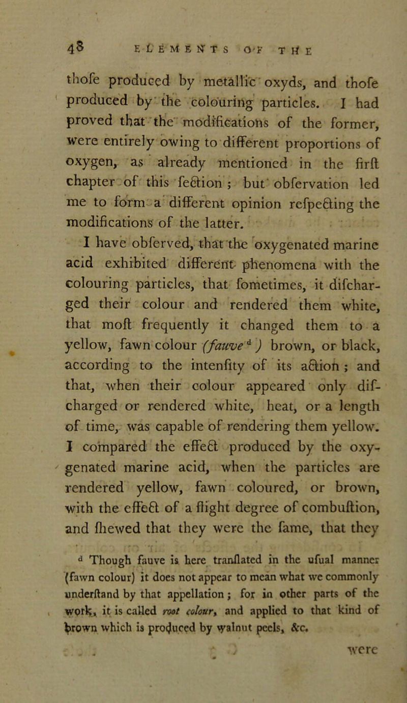 thofe produced by me-tàllïc oxyds, and thofe produced by the colouring particles. I had proved that the modifications of the former, were entirely owing to different proportions of oxygen, as already mentioned in the firft chapter of this feêtion ; but obfervation led me to form a different opinion refpeÊling the modifications of the latter. I hâve obferved, that the oxygenated marine acid exhibited different- phenomena with the colouring particles, that fometimes, it difchar- ged their colour and rendered them white, that mofl frequently it changed them to a yellow, fawn colour (fauve d ) brown, or black, according to the intenfity of its a&ion ; and that, when their colour appeared only dif- charged or rendered white, heat, or a length of time, was capable of rendering them yellow. I compared the effeft produced by the oxy- genated marine acid, when the particles are rendered yellow, fawn coloured, or brown, with the effeft of a flight degree of combuftion, and fliewed that they were the famé, that they d Though fauve is here tranflated in the ufual manner (fawn colour) it does notappear to mcan what we commonly underftand by that appellation ; for in other parts of the worlç, it is called root colour, and applied to that kind of ^rown tvhich is produced by walnut pccls, ^:c. were