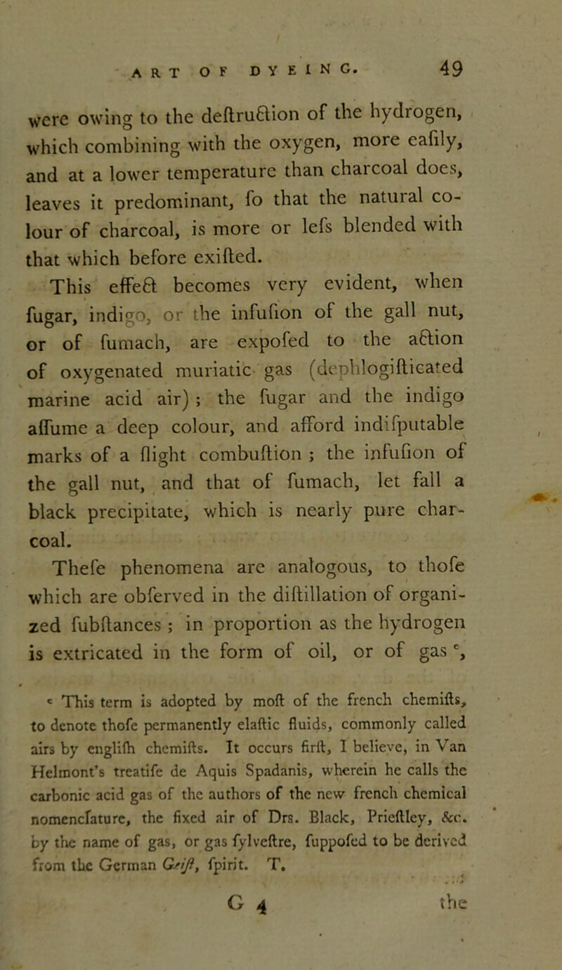 werc owing to the deftruQion of the hydrogen, which combining with the oxygen, more eafily, and at a lower température than charcoal does, leaves it prédominant, lo that the natuial co- lour of charcoal, is more or lefs blended with that which before exifted. This eflfeft becomes very évident, when fugar, indigo, or the infufion of the gall nut, or of futnach, are expofed to the aflion of oxygenated muriatic gas (dephlogiftieated marine acid air) ; the fugar and the indigo affume a deep colour, and afford indifputable marks of a fiight combuflion ; the infufion of the gall nut, and that of fumach, let fall a black precipitate, which is nearly pure char- coal. Thefe phenomena are anatogous, to thofe which are obferved in the diftillation of organi- zed fubftances ; in proportion as the hydrogen is extricated in the form of oil, or of gas c, c This term is adopted by moft of the french chemifts, to dénoté thofe permanently elaftic fluids, commonly called airs by englilh chemifts. It occurs firit, I believe, in Van Helmont’s treatife de Aquis Spadanis, whcrein he calls the carbonic acid gas of the authors of the new french chemical nomenclature, the fixed air of Drs. Black, Pricftley, &c. by the name of gas, or gas fylveftre, fuppofcd to be derived from the Gcrman Gsiji, fpirit. T. G 4 the