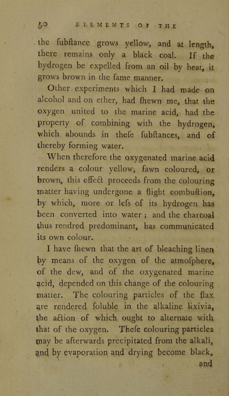the fubftance grows yellow, and at length, there remains only a black coal. If the hydrogen be expelled from an oil by heat, it grows brown in the famé manner. Other experiments which I had made on alcohol and on ether, had fhewn me, that the oxygen united to the marine acid, had the property of combining with the hydrogen* which abounds in thefe fubftances, and of thereby forming water. When therefore the oxygenated marine acid renders a colour yellow, fawn coloured, or brown, this effeft proceeds from the colouring matter having undergone a flight combuftion, by which, more or lefs of its hydrogen has been converted into water ; and the charcoal thus rendred prédominant, has communicated its own colour. I hâve fhewn that the art of bleaching linen by means of the oxygen of the atmofphere, of the dew, and of the oxygenated marine acid, depended on this change of the colouring matter. The colouring particles of the flax tire rendered foluble in the alkaline kxiv.ia, the aflion of which ought to alternate with that of the oxygen. Thefe colouring particles ipay be afterwards precipitated from the alkali* gnd by évaporation and drying become black, and
