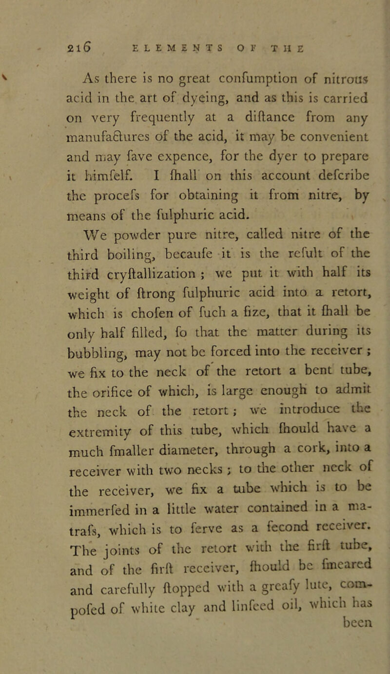 As there is no great confumption of nitrous acid in the art of dyeing, and as this is carried on very frequently at a diflance from any manufactures of the acid, it may be convenient and may fave expence, for the dyer to préparé it himfelf. I fhall on this account defcribe the procefs for obtaining it from nitre, by means of the fulphuric acid. We powder pure nitre, called nitre of the third boiling, becaufe it is the refuk of the third cryftallization ; we put it with half its weight of ftrong fulphuric acid into a retort, which is chofen of fuch a fize, that it fhall be only half filled, fo that the matter during its bubbling, may not be forced into the receiver ; we fix to the neck of the retort a bent tube, the orifice of which, is large enough to admit the neck of the retort ; we introduce the extremity of this tube, whicli fhould hâve a much fmaller diameter, through a cork, into a receiver with two necks ; to the othei neck of the receiver, we fix a tube which is to be immerfed in a little water contained in a ma- trafs, which is to ferve as a fécond receiver. The joints of the retort with the firft tube, and of the firft receiver, fhould be fmeared and carefully flopped with a greafy lute, com- pofed of white clay and linfeed oil, which has becn
